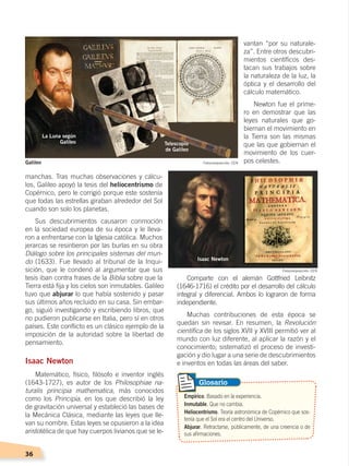 36
manchas. Tras muchas observaciones y cálcu-
los, Galileo apoyó la tesis del heliocentrismo de
Copérnico, pero le corrigió porque este sostenía
que todas las estrellas giraban alrededor del Sol
cuando son solo los planetas.
Sus descubrimientos causaron conmoción
en la sociedad europea de su época y le lleva-
ron a enfrentarse con la Iglesia católica. Muchos
jerarcas se resintieron por las burlas en su obra
Diálogo sobre los principales sistemas del mun-
do (1633). Fue llevado al tribunal de la Inqui-
sición, que le condenó al argumentar que sus
tesis iban contra frases de la Biblia sobre que la
Tierra está fija y los cielos son inmutables. Galileo
tuvo que abjurar lo que había sostenido y pasar
sus últimos años recluido en su casa. Sin embar-
go, siguió investigando y escribiendo libros, que
no pudieron publicarse en Italia, pero sí en otros
países. Este conflicto es un clásico ejemplo de la
imposición de la autoridad sobre la libertad de
pensamiento.
Isaac Newton
Matemático, físico, filósofo e inventor inglés
(1643-1727), es autor de los Philosophiae na-
turalis principia mathematica, más conocidos
como los Principia, en los que describió la ley
de gravitación universal y estableció las bases de
la Mecánica Clásica, mediante las leyes que lle-
van su nombre. Estas leyes se opusieron a la idea
aristotélica de que hay cuerpos livianos que se le-
vantan “por su naturale-
za”. Entre otros descubri-
mientos científicos des-
tacan sus trabajos sobre
la naturaleza de la luz, la
óptica y el desarrollo del
cálculo matemático.
Newton fue el prime-
ro en demostrar que las
leyes naturales que go-
biernan el movimiento en
la Tierra son las mismas
que las que gobiernan el
movimiento de los cuer-
pos celestes.
Comparte con el alemán Gottfried Leibnitz
(1646-1716) el crédito por el desarrollo del cálculo
integral y diferencial. Ambos lo lograron de forma
independiente.
Muchas contribuciones de esta época se
quedan sin revisar. En resumen, la Revolución
científica de los siglos XVII y XVIII permitió ver al
mundo con luz diferente, al aplicar la razón y el
conocimiento; sistematizó el proceso de investi-
gación y dio lugar a una serie de descubrimientos
e inventos en todas las áreas del saber.
Empírico. Basado en la experiencia.
Inmutable. Que no cambia.
Heliocentrismo. Teoría astronómica de Copérnico que sos-
tenía que el Sol era el centro del Universo.
Abjurar. Retractarse, públicamente, de una creencia o de
sus afirmaciones.
Glosario
Telescopio
de Galileo
La Luna según
Galileo
Isaac Newton
Fotocomposición: CEN
Fotocomposición: CEN
Galileo
CAMBIOS EN EL MUNDO; pp. 34-59.indd 36 13/07/16 15:58
 
