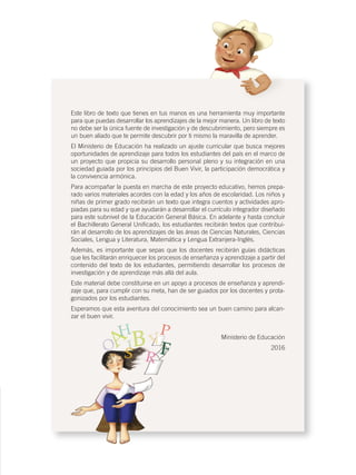 sso
Este libro de texto que tienes en tus manos es una herramienta muy importante
para que puedas desarrollar los aprendizajes de la mejor manera. Un libro de texto
no debe ser la única fuente de investigación y de descubrimiento, pero siempre es
un buen aliado que te permite descubrir por ti mismo la maravilla de aprender.
El Ministerio de Educación ha realizado un ajuste curricular que busca mejores
oportunidades de aprendizaje para todos los estudiantes del país en el marco de
un proyecto que propicia su desarrollo personal pleno y su integración en una
sociedad guiada por los principios del Buen Vivir, la participación democrática y
la convivencia armónica.
Para acompañar la puesta en marcha de este proyecto educativo, hemos prepa-
rado varios materiales acordes con la edad y los años de escolaridad. Los niños y
niñas de primer grado recibirán un texto que integra cuentos y actividades apro-
piadas para su edad y que ayudarán a desarrollar el currículo integrador diseñado
para este subnivel de la Educación General Básica. En adelante y hasta concluir
el Bachillerato General Uniﬁcado, los estudiantes recibirán textos que contribui-
rán al desarrollo de los aprendizajes de las áreas de Ciencias Naturales, Ciencias
Sociales, Lengua y Literatura, Matemática y Lengua Extranjera-Inglés.
Además, es importante que sepas que los docentes recibirán guías didácticas
que les facilitarán enriquecer los procesos de enseñanza y aprendizaje a partir del
contenido del texto de los estudiantes, permitiendo desarrollar los procesos de
investigación y de aprendizaje más allá del aula.
Este material debe constituirse en un apoyo a procesos de enseñanza y aprendi-
zaje que, para cumplir con su meta, han de ser guiados por los docentes y prota-
gonizados por los estudiantes.
Esperamos que esta aventura del conocimiento sea un buen camino para alcan-
zar el buen vivir.
Ministerio de Educación
2016
CONQUISTA Y COLONIZACIÓN; pp. 1-33..indd 3 13/07/16 15:44
 
