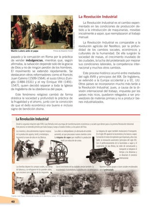 40
papado y la corrupción en Roma por la práctica
de vender indulgencias, mientras que, según
afirmaba, la salvación depende solo de la gracia
de Dios y no de ningún perdón de los hombres.
El movimiento se extendió rápidamente. Se
destacaron otros reformadores como el francés
Juan Calvino (1509-1564), el suizo Ulrico Zuin-
glio (1484-1531) y el rey Enrique VIII (1491-
1547), quien decidió separar a toda la Iglesia
de Inglaterra de la obediencia del papa.
Este fenómeno religioso cambió de forma
drástica la sociedad y profundizó la práctica de
la frugalidad y el ahorro, junto con la convicción
de que el éxito económico era bueno e incluso
signo de bendición divina.
La Revolución Industrial
La Revolución Industrial es el cambio experi-
mentado en las condiciones de producción de-
bido a la introducción de maquinarias, movidas
inicialmente a vapor, que reemplazaron al trabajo
manual.
La Revolución Industrial es comparable a la
revolución agrícola del Neolítico, por la profun-
didad de los cambios sociales, económicos y
culturales de la humanidad. De ella surgirán la
sociedad de masas, el crecimiento inusitado de
las ciudades, la lucha del proletariado por mejorar
sus condiciones laborales, la competencia inter-
nacional y muchos otros cambios.
Este proceso histórico ocurrió entre mediados
del siglo XVIII y principios del XIX. De Inglaterra,
se extendió a la Europa occidental y a EE. UU.
Otros países se incorporaron mucho más tarde a
la Revolución Industrial, pues, a causa de la di-
visión internacional del trabajo, impuesta por los
países más ricos, quedaron relegados a ser pro-
veedores de materias primas y no a producir bie-
nes industrializados.
Martín Lutero ante el papa Pintura de Alejandro Ferrant
La Revolución Industrial
Desde la segunda mitad de siglo XVIII, Gran Bretaña vivió una etapa de transformaciones económicas y sociales que dieron paso a la primera Revolución Industrial.
Este proceso se extendió primero por toda Europa y luego a Estados Unidos y a los países del Asia.
Los inventos y descubrimientos trajeron mejoras
en la producción agraria, textil y metalúrgica.
Aumentó la mano de obra en las fábricas.
Las familias dejaron los campos rurales, sus tierras
de labranza, y se refugiaron en las grandes urbes,
que crecieron con el trabajo de los migrantes.
Conelcrecimientodelasciudadescrecíantambién la
insalubridad,elalcoholismo,laprostituciónyladelincuencia.
Lasurbessesobrepoblaronylademandadevestido
aumentó, así que procuraron nuevos inventos como
la máquina de vapor que modiﬁcó la producción
textilconreduccióndecostos.
La máquina de vapor también revolucionó el transporte.
EnelsigloXIXapareciólalocomotoraylosbarcosavapor.
Seinventóelmotordeexplosiónqueimpulsaría,añosmás
tarde, la innovación automotriz (principios del siglo XX).
Con el perfeccionamiento de la locomotora a vapor y el
surgimiento de vías férreas, las redes de comunicación y
transporte se redujeron el
tiempo y las distancias y
se dinamizó el comercio
internacional.
Nacieronnuevosgruposoclasessocialesencabezados
porelproletariado.
TransformacioneseconómicasytecnológicasTransformacionessociales
Foto:CreativeCommons
Fuente: José Pijoan, Historia del mundo, vol. 8, Barcelona, Salvat, 1973. Elaboración: CEN
CAMBIOS EN EL MUNDO; pp. 34-59.indd 40 13/07/16 15:58
 