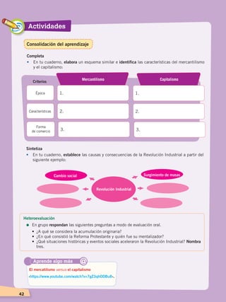 42
Actividades
42
Completa
•	 En tu cuaderno, elabora un esquema similar e identifica las características del mercantilismo
y el capitalismo:
1.
Mercantilismo
1.
Capitalismo
Criterios
Época
2. 2.Características
3. 3.
Forma
de comercio
Aprende algo más
‹https://www.youtube.com/watch?v=7gZ3qhODBu8›.
El mercatilismo versus el capitalismo
@
Sintetiza
•	 En tu cuaderno, establece las causas y consecuencias de la Revolución Industrial a partir del
siguiente ejemplo:
Revolución Industrial
Cambio social Surgimiento de masas
Heteroevaluación
=	En grupo respondan las siguientes preguntas a modo de evaluación oral.
•	 ¿A qué se considera la acumulación originaria?
•	 ¿En qué consistió la Reforma Protestante y quién fue su mentalizador?
•	 ¿Qué situaciones históricas y eventos sociales aceleraron la Revolución Industrial? Nombra
tres.
Consolidación del aprendizaje
CAMBIOS EN EL MUNDO; pp. 34-59.indd 42 13/07/16 15:58
 