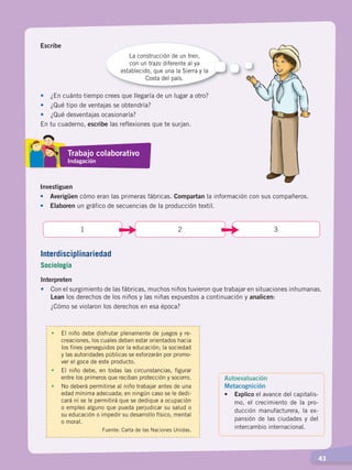   43
Escribe
La construcción de un tren,
con un trazo diferente al ya
establecido, que una la Sierra y la
Costa del país.
•	 ¿En cuánto tiempo crees que llegaría de un lugar a otro?
•	 ¿Qué tipo de ventajas se obtendría?
•	 ¿Qué desventajas ocasionaría?
En tu cuaderno, escribe las reflexiones que te surjan.
Investiguen
•	Averigüen cómo eran las primeras fábricas. Compartan la información con sus compañeros.
•	 Elaboren un gráfico de secuencias de la producción textil.
31 2
Interpreten
•	 Con el surgimiento de las fábricas, muchos niños tuvieron que trabajar en situaciones inhumanas.
Lean los derechos de los niños y las niñas expuestos a continuación y analicen:
	 ¿Cómo se violaron los derechos en esa época?
Autoevaluación
Metacognición
• 	 Explico el avance del capitalis-
mo, el crecimiento de la pro-
ducción manufacturera, la ex-
pansión de las ciudades y del
intercambio internacional.
•	 El niño debe disfrutar plenamente de juegos y re-
creaciones, los cuales deben estar orientados hacia
los fines perseguidos por la educación; la sociedad
y las autoridades públicas se esforzarán por promo-
ver el goce de este producto.
•	 El niño debe, en todas las circunstancias, figurar
entre los primeros que reciban protección y socorro.
•	 No deberá permitirse al niño trabajar antes de una
edad mínima adecuada; en ningún caso se le dedi-
cará ni se le permitirá que se dedique a ocupación
o empleo alguno que pueda perjudicar su salud o
su educación o impedir su desarrollo físico, mental
o moral.
Fuente: Carta de las Naciones Unidas.
Trabajo colaborativo
Indagación
Interdisciplinariedad
Sociología
CAMBIOS EN EL MUNDO; pp. 34-59.indd 43 13/07/16 15:58
 