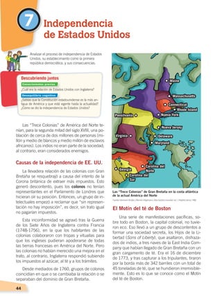 44
Las “Trece Colonias” de América del Norte te-
nían, para la segunda mitad del siglo XVIII, una po-
blación de cerca de dos millones de personas (mi-
llón y medio de blancos y medio millón de esclavos
africanos). Los indios no eran parte de la sociedad;
al contrario, eran considerados enemigos.
Causas de la independencia de EE. UU.
La llevadera relación de las colonias con Gran
Bretaña se resquebrajó a causa del intento de la
Corona británica de extraer más impuestos. Esto
generó descontento, pues los colonos no tenían
representantes en el Parlamento de Londres que
hicieran oír su posición. Entonces, un grupo de in-
telectuales empezó a reclamar que “sin represen-
tación no hay imposición”, es decir, sin trato igual
no pagarían impuestos.
Esta inconformidad se agravó tras la Guerra
de los Siete Años de Inglaterra contra Francia
(1748-1756), en la que los habitantes de las
colonias colaboraron con tropas y vituallas para
que los ingleses pudieran apoderarse de todas
las tierras francesas en América del Norte. Pero
las colonias no habían merecido una mejora en el
trato, al contrario, Inglaterra respondió subiendo
los impuestos al azúcar, al té y a los trámites.
Desde mediados de 1760, grupos de colonos
coincidían en que o se cambiaba la relación o se
separaban del dominio de Gran Bretaña.
El Motín del té de Boston
Una serie de manifestaciones pacíficas, so-
bre todo en Boston, la capital colonial, no tuvie-
ron eco. Eso llevó a un grupo de descontentos a
formar una sociedad secreta, los Hijos de la Li-
bertad (Sons of Liberty), que asaltaron, disfraza-
dos de indios, a tres naves de la East India Com-
pany que habían llegado de Gran Bretaña con un
gran cargamento de té. Era el 16 de diciembre
de 1773, y tras capturar a los tripulantes, tiraron
por la borda más de 342 barriles con un total de
45 toneladas de té, que se hundieron irremisible-
mente. Esto es lo que se conoce como el Motín
del té de Boston.
7 Independencia
de Estados Unidos
	 Analizar el proceso de independencia de Estados
Unidos, su establecimiento como la primera
república democrática, y sus consecuencias.
Maine
Massachusetts
Connecticut
Nueva York
Nueva Jersey
Pensilvania
Virginia Delaware
Maryland
Carolina del
Norte
Carolina del
Sur
Georgia
Rhode Island
Las “Trece Colonias” de Gran Bretaña en la costa atlántica
de la actual América del Norte
¿Cuál era la relación de Estados Unidos con Inglaterra?
¿Sabías que la Constitución estadounidense es la más an-
tigua de América y que está vigente hasta la actualidad?
¿Cómo se dio la independencia de Estados Unidos?
Descubriendo juntos
Elaboración:CENFuente: Hermann Kinder yWerner Hilgemann, Atlashistóricomundial, vol. 1, Madrid, Istmo, 1986.
Conocimientos previos
Desequilibrio cognitivo
CAMBIOS EN EL MUNDO; pp. 34-59.indd 44 13/07/16 15:58
 