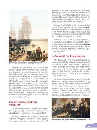   45
El hecho fue sensacional. Los británicos por
primera vez se dieron cuenta de que había gru-
pos dispuestos a pasar a la acción. La reacción
del Parlamento inglés fue negativa: aprobó las
Actas Coactivas (Coercive Acts) que en Nortea-
mérica los colonos llamaron Actas intolerables
(Intolerable Acts) y despertaron la indignación
general, por lo que se convocó al Primer Con-
greso Continental en Filadelfia, Pensilvania, el 5
de septiembre de 1774. En la reunión se habló
claramente de que debía terminar la servidum-
bre a los británicos y de que había que crear una
nación independiente, para lo cual incluso se
discutieron algunas leyes.
La guerra de independencia
de EE. UU.
La situación se enconó de parte y parte y es-
talló la guerra. Los primeros tiros se cruzaron en
el poblado de Lexington el 19 de abril de 1775.
En mayo se reunió en la misma Filadelfia el
Segundo Congreso Continental. Dictó disposi-
ciones para organizar un ejército, nombró a 14
generales y los puso bajo el mando de George
Washington, quien era un rico hacendado de Vir-
ginia, de 43 años. Washington tenía cierta expe-
riencia militar, pues había luchado a favor de los
ingleses contra los franceses y había comandado
varias expediciones contra los indígenas.
Cuando Gran Bretaña se dio cuenta de que se
trataba de una guerra y no solo de una revuelta,
envió un ejército de 30.000 hombres, al mando
de sir William Howe, a Nueva York, ciudad que
se creía más favorable a la Corona, abandonando
Boston donde eran muy impopulares.
Howe buscaba aislar a Nueva Inglaterra y
derrotar al ejército rebelde en una batalla decisi-
va, al estilo de los grandes movimientos bélicos
en Europa. Pero Washington rehuyó una batalla
campal y, más bien, empleó un sistema de “gue-
rra de guerrillas”.
La Declaración de Independencia
El 4 de julio de 1776, el Congreso aprobó por
unanimidad la Declaración de Independencia de
los Estados Unidos. John Adams, Thomas Je-
fferson y George Washington, que luego serían
presidentes de la nación, estaban entre los 56
miembros del Congreso, además del científico
Benjamín Franklin. Durante la guerra murieron
14 de los firmantes.
La declaración justificaba la guerra. Además,
presentaba una larga lista de quejas contra el rey
Jorge III de Inglaterra. Pero lo más trascenden-
te era la argumentación por la independencia, al
proclamar que todos los hombres nacen iguales
y poseen derechos inalienables, como la vida,
la libertad y la búsqueda de la felicidad; que los
gobiernos pueden gobernar solo con el consenti-
El Motín del té ocurrió en el puerto de Boston en 1773
Congreso de EE. UU. aprueba el acta de independencia en 1776
Óleo de John Trumbull, Capitolio de EE. UU. Foto: Creative Commons
Óleo de Gilbert Stuart, Museo Smithsoniano, EE. UU. Foto: Creative Commons
CAMBIOS EN EL MUNDO; pp. 34-59.indd 45 13/07/16 15:58
 