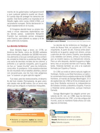 46
La derrota de los británicos en Saratoga, al
norte de Nueva York, en octubre de 1777, fue
importante. A partir de allí, Francia entró abier-
tamente en la guerra: apoyó con dinero, armas
y ejércitos de mar y tierra. España, que apoyaba
a los rebeldes con dinero, armas y municiones,
aún se mostró reacia a la intervención directa.
Pero un año después, declaró la guerra a Ingla-
terra, tras un acuerdo secreto con Francia. Más
tarde, Holanda también se unió a la coalición
formada por España y Francia.
En 1781 se rindió el último reducto inglés en
Yorktown, frente a una flota francesa y un ejérci-
to combinado franco-estadounidense de 16.000
hombres, al mando de George Washington. El 3
de septiembre de 1783 se firmó el tratado por el
que Gran Bretaña reconoció la independencia
de Estados Unidos y devolvió a España, Francia
y Holanda varias posesiones, aunque mantuvo
Canadá.
George Washington fue elegido primer pre-
sidente de EE. UU. en 1789, bajo los términos
de la Constitución de 1787, y la más antigua del
mundo, pues se mantiene hasta ahora con solo
algunas enmiendas.
miento de los gobernados (self-government)
y que cualquier gobierno puede ser disuel-
to cuando deja de proteger los derechos del
pueblo. Esta teoría política se inspiraba en el
filósofo inglés John Locke (1632-1704) y el
racionalismo europeo. Dicha declaración in-
fluyó notablemente en el mundo.
El Congreso decidió tener su propia mo-
neda e iniciar relaciones diplomáticas con
los demás países. Justamente Benjamín
Franklin fue nombrado primer embajador
ante Francia, para obtener su apoyo y el de
otras potencias europeas.
La derrota británica
Gran Bretaña llegó a tener, en 1778, en
América del Norte, cerca de 50.000 soldados
bien entrenados, alrededor de 18.000 mercena-
rios alemanes a los que contrató para la contien-
da; empleó la mitad de su poderosa flota; infligió
una serie de derrotas iniciales de los colonos, y
enfrentó a un ejército inexperto, pero la guerra
no fue un “paseo triunfal” para los británicos,
como ellos lo predijeron. A los estadounidenses
les dio resultado rehuir batallas abiertas y atacar
con escaramuzas; eso los hizo más peligrosos
que “si tuvieran un gran ejército regular”.
Fue clave, para los revolucionarios, el desarro-
llo del fusil modelo Pennsylvania, de gran preci-
sión desde más de 80 metros. Era un arma más
eficaz que los antiguos e imprecisos mosquetes.
Colonos. Personas que habitan en una colonia.
Revuelta. Manifestación en contra de un gobierno.
Bélico. Referente a la guerra.
Glosario
Washington cruza el Delaware Pintura de Emanuel Leutze. Foto: Creative Commons
Combate en Lexington Óleo de William Barnes Wollen
Foto:CreativeCommons
Organización de datos
•	Mediante un esquema, explica las diversas
causas de la independencia de Estados Unidos.
CAMBIOS EN EL MUNDO; pp. 34-59.indd 46 13/07/16 15:58
 