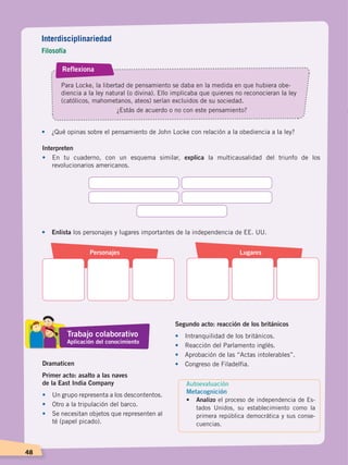 48
Reflexiona
Para Locke, la libertad de pensamiento se daba en la medida en que hubiera obe-
diencia a la ley natural (o divina). Ello implicaba que quienes no reconocieran la ley
(católicos, mahometanos, ateos) serían excluidos de su sociedad.
¿Estás de acuerdo o no con este pensamiento?
•	 ¿Qué opinas sobre el pensamiento de John Locke con relación a la obediencia a la ley?
Interpreten
•	 En tu cuaderno, con un esquema similar, explica la multicausalidad del triunfo de los
revolucionarios americanos.
•	 Enlista los personajes y lugares importantes de la independencia de EE. UU.
Personajes Lugares
Dramaticen
Primer acto: asalto a las naves
de la East India Company
•	 Un grupo representa a los descontentos.
•	 Otro a la tripulación del barco.
•	 Se necesitan objetos que representen al
té (papel picado).
Segundo acto: reacción de los británicos
•	 Intranquilidad de los británicos.
•	 Reacción del Parlamento inglés.
•	 Aprobación de las “Actas intolerables”.
•	 Congreso de Filadelfia.
Interdisciplinariedad
Filosofía
Trabajo colaborativo
Aplicación del conocimiento
Autoevaluación
Metacognición
• 	 Analizo el proceso de independencia de Es-
tados Unidos, su establecimiento como la
primera república democrática y sus conse-
cuencias.
CAMBIOS EN EL MUNDO; pp. 34-59.indd 48 13/07/16 15:58
 