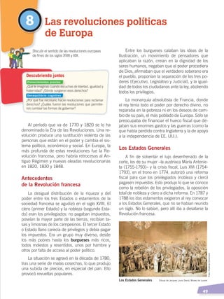   49
Entre los burgueses calaban las ideas de la
Ilustración, un movimiento de pensadores que
aplicaban la razón, creían en la dignidad de los
seres humanos, negaban que el poder procediera
de Dios, afirmaban que el verdadero soberano era
el pueblo, proponían la separación de los tres po-
deres (Ejecutivo, Legislativo y Judicial), y la igual-
dad de todos los ciudadanos ante la ley, aboliendo
todos los privilegios.
La monarquía absolutista de Francia, donde
el rey tenía todo el poder por derecho divino, no
reparaba en la pobreza ni en los deseos de cam-
bio de su país, el más poblado de Europa. Solo se
preocupaba de financiar el hueco fiscal que de-
jaban sus enormes gastos y las guerras (como la
que había perdido contra Inglaterra y la de apoyo
a la independencia de EE. UU.).
Los Estados Generales
A fin de solventar el lujo desenfrenado de la
corte, los de su mujer –la austríaca María Antonie-
ta (1755-1793)– y la crisis fiscal, Luis XVI (1754-
1793), en el trono en 1774, autorizó una reforma
fiscal para que los privilegiados (nobleza y clero)
pagasen impuestos. Esto produjo lo que se conoce
como la rebelión de los privilegiados, la oposición
total de nobleza y clero a dicha reforma. En 1787 y
1788 los dos estamentos exigieron al rey convocar
a los Estados Generales, que no se habían reunido
un siglo. No lo sabían, pero allí iba a desatarse la
Revolución francesa.
Al período que va de 1770 y 1820 se lo ha
denominado la Era de las Revoluciones. Una re-
volución produce una sustitución violenta de las
personas que están en el poder y cambia el sis-
tema político, económico y social. En Europa, la
más profunda de estas revoluciones fue la Re-
volución francesa, pero habría retrocesos al An-
tiguo Régimen y nuevas oleadas revolucionarias
en 1820, 1830 y 1848.
Antecedentes
de la Revolución francesa
La desigual distribución de la riqueza y del
poder entre los tres Estados o estamentos de la
sociedad francesa se agudizó en el siglo XVIII. El
clero (primer Estado) y la nobleza (segundo Esta-
do) eran los privilegiados: no pagaban impuestos,
poseían la mayor parte de las tierras, recibían ta-
sas y limosnas de los campesinos. El tercer Estado
o Estado llano carecía de privilegios y debía pagar
los impuestos. Era un grupo muy diverso, desde
los más pobres hasta los burgueses más ricos,
todos molestos y resentidos, unos por hambre y
otros por falta de acceso al poder político.
La situación se agravó en la década de 1780,
tras una serie de malas cosechas, lo que produjo
una subida de precios, en especial del pan. Ello
provocó revueltas populares.
8 Las revoluciones políticas
de Europa
¿Qué te imaginas cuando escuchas de libertad, igualdad y
fraternidad? ¿Dónde surgieron esos derechos?
¿Por qué fue necesario hacer revoluciones para reclamar
derechos? ¿Cuáles fueron las revoluciones que permitie-
ron cambiar las formas de gobernar?
	 Discutir el sentido de las revoluciones europeas
	 de fines de los siglos XVIII y XIX.
Descubriendo juntos
Los Estados Generales Dibujo de Jacques Louis David, Museo de Louvre
Conocimientos previos
Desequilibrio cognitivo
Foto:CreativeCommons
CAMBIOS EN EL MUNDO; pp. 34-59.indd 49 13/07/16 15:58
 