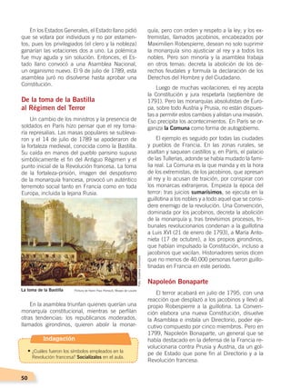 50
En los Estados Generales, el Estado llano pidió
que se votara por individuos y no por estamen-
tos, pues los privilegiados (el clero y la nobleza)
ganarían las votaciones dos a uno. La polémica
fue muy aguda y sin solución. Entonces, el Es-
tado llano convocó a una Asamblea Nacional,
un organismo nuevo. El 9 de julio de 1789, esta
asamblea juró no disolverse hasta aprobar una
Constitución.
De la toma de la Bastilla
al Régimen del Terror
Un cambio de los ministros y la presencia de
soldados en París hizo pensar que el rey toma-
ría represalias. Las masas populares se subleva-
ron y el 14 de julio de 1789 se apoderaron de
la fortaleza medieval, conocida como la Bastilla.
Su caída en manos del pueblo parisino supuso
simbólicamente el fin del Antiguo Régimen y el
punto inicial de la Revolución francesa. La toma
de la fortaleza-prisión, imagen del despotismo
de la monarquía francesa, provocó un auténtico
terremoto social tanto en Francia como en toda
Europa, incluida la lejana Rusia.
En la asamblea triunfan quienes querían una
monarquía constitucional, mientras se perfilan
otras tendencias: los republicanos moderados,
llamados girondinos, quieren abolir la monar-
quía, pero con orden y respeto a la ley; y los ex-
tremistas, llamados jacobinos, encabezados por
Maximilien Robespierre, desean no solo suprimir
la monarquía sino ajusticiar al rey y a todos los
nobles. Pero son minoría y la asamblea trabaja
en otros temas: decreta la abolición de los de-
rechos feudales y formula la declaración de los
Derechos del Hombre y del Ciudadano.
Luego de muchas vacilaciones, el rey acepta
la Constitución y jura respetarla (septiembre de
1791). Pero las monarquías absolutistas de Euro-
pa, sobre todo Austria y Prusia, no están dispues-
tas a permitir estos cambios y alistan una invasión.
Eso precipita los acontecimientos. En París se or-
ganiza la Comuna como forma de autogobierno.
El ejemplo es seguido por todas las ciudades
y pueblos de Francia. En las zonas rurales, se
asaltan y saquean castillos y, en París, el palacio
de las Tullerías, adonde se había mudado la fami-
lia real. La Comuna es la que manda y es la hora
de los extremistas, de los jacobinos, que apresan
al rey y lo acusan de traición, por conspirar con
los monarcas extranjeros. Empieza la época del
terror: tras juicios sumarísimos, se ejecuta en la
guillotina a los nobles y a todo aquel que se consi-
dere enemigo de la revolución. Una Convención,
dominada por los jacobinos, decreta la abolición
de la monarquía y, tras brevísimos procesos, tri-
bunales revolucionarios condenan a la guillotina
a Luis XVI (21 de enero de 1793), a María Anto-
nieta (17 de octubre), a los propios girondinos,
que habían impulsado la Constitución, incluso a
jacobinos que vacilan. Historiadores serios dicen
que no menos de 40.000 personas fueron guillo-
tinadas en Francia en este período.
Napoleón Bonaparte
El terror acabará en julio de 1795, con una
reacción que desplazó a los jacobinos y llevó al
propio Robespierre a la guillotina. La Conven-
ción elabora una nueva Constitución, disuelve
la Asamblea e instala un Directorio, poder eje-
cutivo compuesto por cinco miembros. Pero en
1799, Napoleón Bonaparte, un general que se
había destacado en la defensa de la Francia re-
volucionaria contra Prusia y Austria, da un gol-
pe de Estado que pone fin al Directorio y a la
Revolución francesa.
La toma de la Bastilla Pintura de Henri Paul Perrault, Museo de Louvre
Foto:CreativeCommons
Indagación
•	¿Cuáles fueron los símbolos empleados en la
Revolución francesa? Socialízalos en el aula.
CAMBIOS EN EL MUNDO; pp. 34-59.indd 50 13/07/16 15:58
 