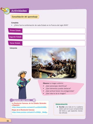 Actividades
52
Completa
•	 ¿Cómo fue la conformación de cada Estado en la Francia del siglo XVIII?
Primer Estado
Segundo Estado
Tercer Estado
Aprende algo más
‹https://www.youtube.com/watch?v=axSbAsXibWM›.
‹https://www.youtube.com/watch?v=2KWjh__MwDg›.
La Revolucion francesa: de los Estados Generales
a Napoleón
Etapas de la Revolución francesa
@
Observa la imagen anterior:
•	 ¿Qué personajes identificas?
•	 ¿Qué elementos puedes destacar?
•	 ¿Qué actitud tienen los protagonistas?
•	 ¿Qué idea te da la imagen?
Interpreta
WikimediaCommons.
Autoevaluación
=	Escribe una nota en tu cuaderno
sobre qué es lo que comprendiste
del tema y qué aspectos necesi-
tas reforzar.
Consolidación del aprendizaje
CAMBIOS EN EL MUNDO; pp. 34-59.indd 52 13/07/16 15:58
 