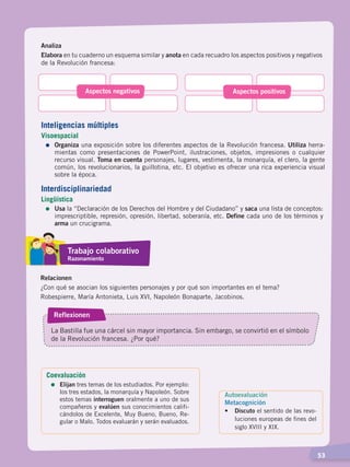   53
Analiza
Elabora en tu cuaderno un esquema similar y anota en cada recuadro los aspectos positivos y negativos
de la Revolución francesa:
Aspectos negativos Aspectos positivos
Relacionen
¿Con qué se asocian los siguientes personajes y por qué son importantes en el tema?
Robespierre, María Antonieta, Luis XVI, Napoleón Bonaparte, Jacobinos.
Reflexionen
La Bastilla fue una cárcel sin mayor importancia. Sin embargo, se convirtió en el símbolo
de la Revolución francesa. ¿Por qué?
Autoevaluación
Metacognición
• 	 Discuto el sentido de las revo-
luciones europeas de fines del
siglo XVIII y XIX.
Inteligencias múltiples
Visoespacial
=	Organiza una exposición sobre los diferentes aspectos de la Revolución francesa. Utiliza herra-
mientas como presentaciones de PowerPoint, ilustraciones, objetos, impresiones o cualquier
recurso visual. Toma en cuenta personajes, lugares, vestimenta, la monarquía, el clero, la gente
común, los revolucionarios, la guillotina, etc. El objetivo es ofrecer una rica experiencia visual
sobre la época.
Interdisciplinariedad
Lingüística
=	Usa la “Declaración de los Derechos del Hombre y del Ciudadano” y saca una lista de conceptos:
imprescriptible, represión, opresión, libertad, soberanía, etc. Define cada uno de los términos y
arma un crucigrama.
Trabajo colaborativo
Razonamiento
Coevaluación
=	Elijan tres temas de los estudiados. Por ejemplo:
los tres estados, la monarquía y Napoleón. Sobre
estos temas interroguen oralmente a uno de sus
compañeros y evalúen sus conocimientos califi-
cándolos de Excelente, Muy Bueno, Bueno, Re-
gular o Malo. Todos evaluarán y serán evaluados.
CAMBIOS EN EL MUNDO; pp. 34-59.indd 53 13/07/16 15:58
 