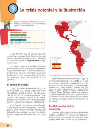 54
El siglo XVIII fue, para las colonias españolas
en América, una época de contradicciones, pues
algunas vivieron un auge económico y demográ-
fico, mientras que otras languidecieron y caye-
ron en crisis.
Un proceso clave fue la introducción de las
Reformas borbónicas, que buscaron imponer un
nuevo imperialismo en las colonias españolas y
produjeron un creciente descontento criollo que,
en algunas regiones, habría de desembocar, ya a
inicios del siglo XIX, en los movimientos de inde-
pendencia.
El cambio de dinastía
El siglo XVIII empezó para España con la Gue-
rra de Sucesión (1701-1713). El rey Carlos II, que
no tuvo hijos, nombró sucesor a Felipe de Anjou,
nieto de Luis XIV de Francia y bisnieto de Felipe
IV, quien fue coronado con el título de Felipe V.
Acababa así la dinastía de los Habsburgo y llega-
ba al trono español la dinastía de los Borbones.
Al ser Felipe V descendiente del rey francés,
la idea de que, en el futuro, España y Francia lle-
gasen a tener un mismo monarca inquietó a las
otras potencias europeas, especialmente a Ingla-
terra y Holanda, que hicieron la guerra al nuevo
rey.
La contienda terminó con el triunfo de Felipe V y
la firma del Tratado de Utrecht en 1713, por el cual
las potencias europeas le reconocían como rey de
España, pero este renunciaba a cualquier posible
derecho a la Corona francesa. Además, tuvo que
pagar un precio: entregar territorios europeos a los
reinos de Austria, Saboya e Inglaterra, y conceder
a esta última el navío de permiso (derecho limitado
a comerciar con las Indias españolas) y el asiento
de negros (permiso para comerciar con esclavos en
las Indias).
Las Reformas borbónicas
en América
Como es fácil imaginar, el nuevo gobernante
español se halló con inmensas deudas de guerra,
lo que le llevó a sobrecargar de impuestos, tasas
y obligaciones a las colonias hispanoamericanas,
9 La crisis colonial y la Ilustración
¿Qué razones provocan una crisis?
¿Qué crisis vivió España para llegar a la independencia
de sus colonias?
	 Exponer la naturaleza de la Ilustración en Europa y
América y las condiciones para la caída del Antiguo
Régimen en ambos continentes.
Descubriendo juntos
Fuente:Wikipedia, El imperio español ‹https://es.wikipedia.org/wiki/Imperio_espa%C3%B1ol›.
Conocimientos previos
Desequilibrio cognitivo
CAMBIOS EN EL MUNDO; pp. 34-59.indd 54 13/07/16 15:58
 