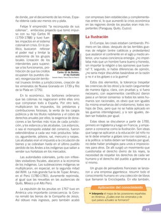   55
de donde, por el decaimiento de las minas, Espa-
ña obtenía cada vez menos oro y plata.
Felipe V emprendió “la reconquista de sus
colonias”, ambicioso proyecto que tomó impul-
so con su hijo Carlos III
(1759-1788) y tuvo fuer-
tes impactos en el sistema
colonial en crisis. En lo po-
lítico, buscaron reforzar
el poder real y limitar la
autonomía de los grupos
locales (creación de los
intendentes para supervi-
sar a los funcionarios, pro-
hibición de que los criollos
ocupasen los puestos cla-
ve); reorganización territo-
rial (nuevos límites y jurisdicciones, creación de
los virreinatos de Nueva Granada en 1739 y Río
de la Plata en 1776).
En lo económico, los borbones ordenaron
que las colonias no negociaran entre ellas sino
que compraran todo a España. Por otro lado,
multiplicaron los impuestos, los préstamos y
contribuciones forzosas; la venta de los cargos
públicos y de los títulos nobiliarios y el cobro de
derechos anuales por ellos; la exigencia de dona-
ciones a las familias más ricas de cada jurisdic-
ción, y los estancos y las alcabalas. Los estancos,
o sea el monopolio estatal del comercio, fueron
extendiéndose a cada vez más productos: taba-
co, aguardiente, pólvora, sal, mercurio y naipes.
Las alcabalas eran el impuesto a la circulación de
bienes y se cobraban hasta en el último pueblo
perdido de los Andes a los indígenas que salían a
vender sus hortalizas en los mercados.
Las autoridades coloniales, junto con inflexi-
bles visitadores fiscales, atacaron a la economía
de los indígenas. Las sublevaciones indígenas se
multiplicaron, en especial, en la segunda mitad
del XVIII. La más grande fue la de Túpac Amaru,
en el Perú (1780-1781), duramente reprimida,
al igual que las revueltas en las audiencias de
Quito, México y el Alto Perú.
La expulsión de los jesuitas en 1767 tuvo en
América una importante consecuencia: la Coro-
na remató las tierras de la Compañía de Jesús.
Así obtuvo más ingresos, pero también acabó
con empresas bien establecidas y complementa-
rias entre sí, lo que aumentó la crisis económica
en las regiones donde los jesuitas eran más im-
portantes (Paraguay, Quito, Cuzco).
La Ilustración
En Europa, las cosas estaban cambiando. Pri-
mero en las ideas: después de las terribles gue-
rras de religión (entre católicos y protestantes)
que asolaron el continente en el siglo y medio an-
terior, una nueva conciencia emergía: ¿no impor-
taba más que un hombre fuera bueno y honesto,
sin importar la religión o las opiniones que tuvie-
ra? Y, segundo, si había diferencias de opinión,
¿no sería mejor discutirlas basándose en la razón
y no ir a los golpes o a la guerra?
Estos dos elementos, la tolerancia (respetar
las creencias de los otros) y la razón (argumentar
de manera lógica, clara, con pruebas y, si fuera
necesario, con experimentos científicos) dieron
paso a un tercer consenso: si todos los seres hu-
manos son racionales, es obvio que son iguales
(la misma enseñanza del cristianismo, todos son
hijos de Dios, pero que no se había aplicado en
las guerras interreligiosas), y si son iguales, de-
ben ser tratados por igual.
Estas ideas se discutieron a partir de 1700,
primero en Inglaterra y luego en Francia, y empe-
zaron a conocerse como la Ilustración. Son ideas
que luego se aplicaron a la educación (al niño no
se le debe enseñar a golpes sino con razones), y
a la política: si todos deben ser tratados por igual,
no debe haber privilegios para unos e imposicio-
nes para otros. De allí surgió un movimiento que
cuestionaba el derecho divino de los reyes, la
necesidad de respetar los derechos de cada ser
humano y el derecho del pueblo a gobernarse a
sí mismo.
Un grupo de pensadores franceses se lanza-
ron a una empresa gigantesca: resumir todo el
conocimiento humano en una colección de libros
que llamaron la Enciclopedia. En ella también,
Carlos III de Borbón,
el rey ilustrado
Salvador Maella, Palacio Real de Madrid
Foto:CreativeCommons
Aplicación del conocimiento
• Interpreta el mapa de las posesiones españolas
en América. ¿Cuáles eran los virreinatos y de
qué países actuales se formaron?
CAMBIOS EN EL MUNDO; pp. 34-59.indd 55 13/07/16 15:58
 