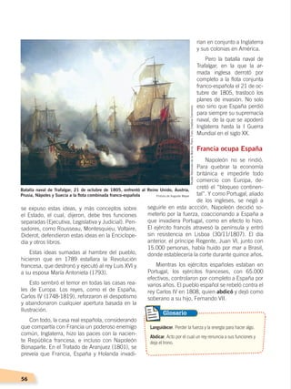 56
rían en conjunto a Inglaterra
y sus colonias en América.
Pero la batalla naval de
Trafalgar, en la que la ar-
mada inglesa derrotó por
completo a la flota conjunta
franco-española el 21 de oc-
tubre de 1805, trastocó los
planes de invasión. No solo
eso sino que España perdió
para siempre su supremacía
naval, de la que se apoderó
Inglaterra hasta la I Guerra
Mundial en el siglo XX.
Francia ocupa España
Napoleón no se rindió.
Para quebrar la economía
británica e impedirle todo
comercio con Europa, de-
cretó el “bloqueo continen-
tal”. Y como Portugal, aliado
de los ingleses, se negó a
seguirle en esta accción, Napoleón decidió so-
meterlo por la fuerza, coaccionando a España a
que invadiera Portugal, como en efecto lo hizo.
El ejército francés atravesó la península y entró
sin resistencia en Lisboa (30/11/1807). El día
anterior, el príncipe Regente, Juan VI, junto con
15.000 personas, había huido por mar a Brasil,
donde establecería la corte durante quince años.
Mientras los ejércitos españoles estaban en
Portugal, los ejércitos franceses, con 65.000
efectivos, controlaron por completo a España por
varios años. El pueblo español se rebeló contra el
rey Carlos IV en 1808, quien abdicó y dejó como
soberano a su hijo, Fernando VII.
se expuso estas ideas, y más conceptos sobre
el Estado, el cual, dijeron, debe tres funciones
separadas (Ejecutiva, Legislativa y Judicial). Pen-
sadores, como Rousseau, Montesquieu, Voltaire,
Diderot, defendieron estas ideas en la Enciclope-
dia y otros libros.
Estas ideas sumadas al hambre del pueblo,
hicieron que en 1789 estallara la Revolución
francesa, que destronó y ejecutó al rey Luis XVI y
a su esposa María Antonieta (1793).
Esto sembró el temor en todas las casas rea-
les de Europa. Los reyes, como el de España,
Carlos IV (1748-1819), reforzaron el despotismo
y abandonaron cualquier apertura basada en la
Ilustración.
Con todo, la casa real española, considerando
que compartía con Francia un poderoso enemigo
común, Inglaterra, hizo las paces con la nacien-
te República francesa, e incluso con Napoleón
Bonaparte. En el Tratado de Aranjuez (1801), se
preveía que Francia, España y Holanda invadi-
Batalla naval de Trafalgar, 21 de octubre de 1805, enfrentó al Reino Unido, Austria,
Prusia, Nápoles y Suecia a la flota combinada franco-española Pintura de Auguste Mayer
Languidecer. Perder la fuerza y la energía para hacer algo.
Abdicar. Acto por el cual un rey renuncia a sus funciones y
deja el trono.
Glosario
MuséeNationaledelaMarine,París.Foto:CreativeCommons
CAMBIOS EN EL MUNDO; pp. 34-59.indd 56 13/07/16 15:58
 
