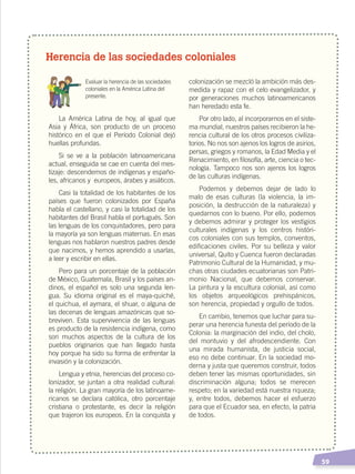   59
Herencia de las sociedades coloniales
	 Evaluar la herencia de las sociedades
coloniales en la América Latina del
presente.
La América Latina de hoy, al igual que
Asia y África, son producto de un proceso
histórico en el que el Período Colonial dejó
huellas profundas.
Si se ve a la población latinoamericana
actual, enseguida se cae en cuenta del mes-
tizaje: descendemos de indígenas y españo-
les, africanos y europeos, árabes y asiáticos.
Casi la totalidad de los habitantes de los
países que fueron colonizados por España
habla el castellano, y casi la totalidad de los
habitantes del Brasil habla el portugués. Son
las lenguas de los conquistadores, pero para
la mayoría ya son lenguas maternas. En esas
lenguas nos hablaron nuestros padres desde
que nacimos, y hemos aprendido a usarlas,
a leer y escribir en ellas.
Pero para un porcentaje de la población
de México, Guatemala, Brasil y los países an-
dinos, el español es solo una segunda len-
gua. Su idioma original es el maya-quiché,
el quichua, el aymara, el shuar, o alguna de
las decenas de lenguas amazónicas que so-
breviven. Esta supervivencia de las lenguas
es producto de la resistencia indígena, como
son muchos aspectos de la cultura de los
pueblos originarios que han llegado hasta
hoy porque ha sido su forma de enfrentar la
invasión y la colonización.
Lengua y etnia, herencias del proceso co-
lonizador, se juntan a otra realidad cultural:
la religión. La gran mayoría de los latinoame-
ricanos se declara católica, otro porcentaje
cristiana o protestante, es decir la religión
que trajeron los europeos. En la conquista y
colonización se mezcló la ambición más des-
medida y rapaz con el celo evangelizador, y
por generaciones muchos latinoamericanos
han heredado esta fe.
Por otro lado, al incorporarnos en el siste-
ma mundial, nuestros países recibieron la he-
rencia cultural de los otros procesos civiliza-
torios. No nos son ajenos los logros de asirios,
persas, griegos y romanos, la Edad Media y el
Renacimiento, en filosofía, arte, ciencia o tec-
nología. Tampoco nos son ajenos los logros
de las culturas indígenas.
Podemos y debemos dejar de lado lo
malo de esas culturas (la violencia, la im-
posición, la destrucción de la naturaleza) y
quedarnos con lo bueno. Por ello, podemos
y debemos admirar y proteger los vestigios
culturales indígenas y los centros históri-
cos coloniales con sus templos, conventos,
edificaciones civiles. Por su belleza y valor
universal, Quito y Cuenca fueron declaradas
Patrimonio Cultural de la Humanidad, y mu-
chas otras ciudades ecuatorianas son Patri-
monio Nacional, que debemos conservar.
La pintura y la escultura colonial, así como
los objetos arqueológicos prehispánicos,
son herencia, propiedad y orgullo de todos.
En cambio, tenemos que luchar para su-
perar una herencia funesta del período de la
Colonia: la marginación del indio, del cholo,
del montuvio y del afrodescendiente. Con
una mirada humanista, de justicia social,
eso no debe continuar. En la sociedad mo-
derna y justa que queremos construir, todos
deben tener las mismas oportunidades, sin
discriminación alguna; todos se merecen
respeto; en la variedad está nuestra riqueza;
y, entre todos, debemos hacer el esfuerzo
para que el Ecuador sea, en efecto, la patria
de todos.
CAMBIOS EN EL MUNDO; pp. 34-59.indd 59 13/07/16 15:58
 