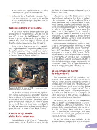   63
decididos, fue la ocasión propicia para lograr la
deseada autonomía.
Al proclamar las Juntas Soberanas, los criollos
sudamericanos sostuvieron tres tesis: el rechazo
a las pretensiones de Napoleón sobre América, la
lealtad a Fernando VII y, lo más importante, la ilegiti-
midad tanto de José Bonaparte como de las autori-
dades coloniales designadas por el rey español, que
ya no tenía ningún poder. El hecho de haber des-
aparecido el monarca legítimo, decían los criollos,
producía que la soberanía volviese a a los pueblos
americanos, los cuales podían y debían nombrar
autoridades legítimas. Ese fue el inicio del camino
hacia la autodeterminación política.
Quito habría de ser la primera en toda la histo-
ria de la América hispana en proclamar, el 10 de
agosto de 1809, un gobierno propio, no nombra-
do por la Corona. Luego proclamarían sus Juntas,
en seguida, a lo largo de 1810, Caracas (19/04),
Buenos Aires (25/05), Bogotá (20/07) y Santiago
de Chile (18/08). En México, el cura Hidalgo daría
en el pueblo de Dolores (Guanajuato, 16/08), el
grito de independencia movido exactamente por
los mismos ideales: “¡Viva la Virgen de Guadalupe!
¡Abajo el mal gobierno! ¡Viva Fernando VII!”.
De las Juntas a las guerras
de independencia
Las autoridades españolas reprimieron con
ferocidad a la primera de las ciudades en for-
mar una Junta Soberana. Trataban de prevenir el
contagio. Los virreyes de Lima y Bogotá enviaron
de inmediato tropas con la orden de sitiar Quito y
no dejar que entrara “ni un grano de sal”. Tras la
derrota, los ejércitos de Lima y Bogotá ocuparon
la ciudad y un año después, el 2 de agosto de
1810, asesinaron a 300 patriotas y ciudadanos,
lo que conmovió a la América entera.
En el inicio, las Juntas no eran independen-
tistas: se decían depositarias interinas de la sobe-
ranía, hasta que retornara el rey legítimo. Pero la
reacción de los españoles llevó a polarizar las po-
siciones y las élites criollas multiplicaron, desde
1811, la proclamación, sin ambages, de la inde-
pendencia (en Caracas, por ejemplo, se instaló,
incluso, la Primera República).
La reacción militar de las autoridades colonia-
les fue inmediata. Las primeras Juntas se defen-
y, en cuanto a su republicanismo y constitu-
cionalismo, de organización del Estado.
•	 Influencia de la Revolución francesa. Aun-
que se condenaban los excesos, se percibía
al hundimiento del Antiguo Régimen como un
cambio de época.
Napoleón nombra rey de España
A las causas hay que añadir los hechos que
precipitaron la independencia. Uno de ellos es
que el 5 de mayo de 1808 Napoleón apresó a
Carlos IV y a su hijo Fernando VII y les obligó a
abdicar a su favor. Acto seguido, nombró rey de
España a su hermano mayor, José Bonaparte.
Entre tanto, el 2 de mayo se había producido
una sangrienta revuelta del pueblo de Madrid con-
tra los franceses. Las tropas napoleónicas mataron
a cientos de personas y, al día siguiente, fusilaron
a decenas de cabecillas de los barrios.
En muchas ciudades españolas se organiza-
ron Juntas Autónomas que prometían gobernar
hasta el retorno de Fernando VII al trono, pero fue-
ron disueltas por los franceses. Solo quedó libre la
parte occidental de Andalucía. La Junta de Sevilla
se proclamó Supremo Gobierno de toda España
(una ficción, pues el resto estaba bajo el rey Bona-
parte, llamado por los españoles “Pepe Botellas”).
La falta de rey, ocasión
de las Juntas americanas
Las noticias de lo sucedido en España cau-
saron conmoción en América, y, para los más
Fusilamiento del 3 de mayo de 1808 Óleo de Francisco de Goya
Museo del Prado, Madrid. Foto: Creative Commons
INDEPENDENCIA LATINOAMERICANA; pp. 62-81.indd 63 13/07/16 16:09
 