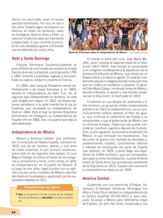 64
dieron con poco éxito, pues no tenían
ejércitos entrenados. Por eso, en dos o
tres años. España logró recomponer su
dominio en todos los territorios, salvo
en Cartagena, Buenos Aires y Chile. La
reacción criolla fue cada vez más fuerte
y organizada, lo que convirtió al proce-
so en una verdadera guerra continental
que se extendió por varios años.
Haití y Santo Domingo
François Dominique Toussaint-Louverture se
puso al frente de una revuelta de esclavos en el lado
francés de la isla La Española, y la dirigió entre 1793
y 1802. Enfrentó a españoles, ingleses y franceses,
hasta su captura, destierro y muerte en Francia.
En 1803, Jean Jacques Dessalines venció de-
finitivamente a las tropas francesas y, en 1804,
declaró la independencia de Haití. Fue, así, el
segundo país independiente en América, en este
caso dirigido por negros. En 1822, las tropas hai-
tianas sometieron a la parte oriental de la isla La
Española, que recobraría su independencia de
Haití en 1844. Pero lo que se llamará República
Dominicana no conseguirá su independencia de
España sino en 1865, tras una guerra que dejó al
país devastado.
Independencia de México
México y América Central, que conforma-
ban el virreinato de Nueva España, sufrieron en
1810 una ola de hambre, debido a una serie
de malas cosechas, lo que provocó rebeliones,
sobre todo en las regiones más pobres. El cura
Miguel Hidalgo se colocó al frente de los indíge-
nas y campesinos y lanzó, como vimos, el “grito
de independencia” en el pueblo de Dolores. A
lo largo de tres años, logró triunfos con su ejér-
cito y ocupó varias ciudades de México, pero fue
derrotado en Guadalajara y ajusticiado por las au-
toridades realistas en 1811.
El mando lo tomó otro cura, José María Mo-
relos, quien condujo la segunda etapa de la revo-
lución (1811-1815). Esta incluyó la convocatoria
a un congreso constituyente y la expedición de la
primera Constitución de México, que introducía un
Estado liberal y la reforma agraria. El carácter fuer-
temente popular e indígena de esta revolución hizo
que los criollos se resistieran a apoyarla. El gene-
ral Félix María Calleja, nombrado virrey de México,
derrotó a Morelos, lo apresó y, tras hacerlo conde-
nar por la Inquisición, lo hizo fusilar en 1815.
Frustrados en sus deseos de autonomía y li-
bre comercio, un grupo de criollos conservadores
proclama en 1821 la independencia, con un pro-
nunciamiento político llamado el Plan de Igua-
la, que confirma el catolicismo del Estado y se
compromete a que el gobernante de México sea
un príncipe europeo. Hasta que ello pueda con-
cretarse, nombran regente a Agustín de Iturbide.
Este, al año siguiente, se proclama emperador de
México, lo que rechazan los republicanos. Tras
dos años de guerra civil, Iturbide es derrotado y,
posteriormente, fusilado. Convulsiones internas
e intentos de reconquista por parte de España
(por ejemplo, en 1829, cuando llega una expe-
dición de 4.000 hombres), que son rechazados,
dan paso a cierta normalización, cuando Antonio
López de Santa Anna fue proclamado presidente
de la República en 1833. España solo reconoció
la independencia mexicana en 1839.
América Central
Guatemala con sus provincias (Chiapas, So-
conusco, El Salvador, Honduras, Nicaragua, Los
Altos y Costa Rica) declaró su independencia de
la Corona española (15-09-1821) y, poco des-
pués, se anexó a México para defenderse mejor
de España. Un año más tarde, Guatemala y sus
Mural de O’Gorman sobre la independencia de México Foto: Creative Commons
Organización de datos
•	Haz un esquema con las causas de la indepen-
dencia de América y discútelo con tus compañe-
ros.
INDEPENDENCIA LATINOAMERICANA; pp. 62-81.indd 64 13/07/16 16:09
 