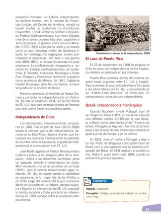   65
El caso de Puerto Rico
El 23 de septiembre de 1868 se produce el
Grito de Lares, de independencia contra España.
La rebelión es aplastada en poco tiempo.
Puerto Rico continúa dentro del sistema es-
pañol hasta la guerra entre EE. UU. y España.
Tras la derrota de esta, la isla de Puerto Rico pasa
a ser administrada por EE. UU. y actualmente es
un “Estado Libre Asociado” de dicho país. En
consecuencia, no es un país independiente.
Brasil: independencia monárquica
Cuando Napoleón invade Portugal, Juan VI
se refugia en Brasil (1807) y más tarde impulsa
una reforma jurídica (1815) por la que decla-
ra a Brasil como base territorial del “Imperio de
Brasil, Portugal y el Algarve”. Así, Río de Janeiro
pasa a ser la sede de una monarquía absoluta al
igual que las de Europa, y ya no colonia.
En 1821, Juan VI vuelve a Portugal, y deja a
su hijo Pedro de Braganza como gobernador de
Brasil, pero al año siguiente este se proclama em-
perador del Brasil. En 1831 abdicó y le sucedió su
hijo, Pedro II, quien reinó hasta 1889, cuando se
proclamó la primera república.
provincias formaron un Estado independiente,
de carácter federal, con el nombre de Provin-
cias Unidas del Centro de América, siendo su
capital Ciudad de Guatemala. La Constitución
(noviembre, 1824) cambió su nombre a Repúbli-
ca Federal Centroamericana. Los cinco Estados
miembros tenían poderes Ejecutivo, Legislativo y
Judicial propios. El general José Francisco Mora-
zán (1792-1842) luchó por la unión y se mostró
como un gran estratega militar, de tendencia li-
beral. Sin embargo, las oligarquías locales pro-
movieron la separación. Ello llevó a una guerra
civil (1838-1840), en la que Guatemala no pudo
imponerse. La confederación desapareció y na-
cieron los Estados centroamericanos de Guate-
mala, El Salvador, Honduras, Nicaragua y Costa
Rica. Chiapas y Soconusco prefirieron quedarse
como provincias de México. En 1841, Inglaterra
invadió Nicaragua pero fue rechazada, aunque
se quedó con el enclave de Belice.
Panamá pertenecía al virreinato de Nueva Gra-
nada y, por tanto, se independizó junto con Colom-
bia. De esta se separó en 1904, por acción directa
de EE. UU., que para controlar el canal de Panamá
promovió que se forme una república aparte.
Independencia de Cuba
Los movimientos independentistas empeza-
ron en 1848. Tras el grito de Yara (10-10-1868)
estalla la primera guerra de independencia, lla-
mada de los Diez Años o Guerra Grande, que fra-
casó por las divisiones internas entre los patriotas
en asuntos como la esclavitud, el grado de inde-
pendencia o la vinculación con EE. UU.
José Martí organiza el Partido Revolucionario
Cubano y busca a los antiguos jefes de la revo-
lución, unifica a las diferentes corrientes, arma
un pequeño ejército y desembarca en Cuba.
Martí muere en una de las acciones de combate
(1895), pero el ejército revolucionario sigue lu-
chando. EE. UU. no quiere perder la posibilidad
de adueñarse de la mayor isla de las Antillas y,
en 1898, luego del estallido del buque acorazado
Maine en el puerto de La Habana, declara la gue-
rra a España. La intervención de EE. UU. precipitó
la derrota española y Cuba proclamó su indepen-
dencia en 1899, aunque sufrió la ocupación esta-
dounidense.
Rebelión. Sublevación.
Prerrogativa. Privilegio que se concede a alguien por su situa-
ción o cargo.
Glosario
Combatientes cubanos de la independencia, 1898
Foto:CreativeCommons
INDEPENDENCIA LATINOAMERICANA; pp. 62-81.indd 65 13/07/16 16:09
 