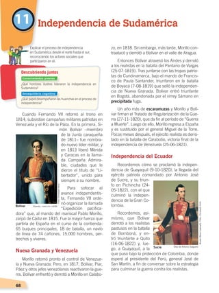 68
zo, en 1818. Sin embargo, más tarde, Morillo con-
traatacó y derrotó a Bolívar en el valle de Aragua.
Entonces Bolívar atravesó los Andes y derrotó
a los realistas en la batalla del Pantano de Vargas
(25-07-1819). Tras juntarse con las tropas patrio-
tas de Cundinamarca, bajo el mando de Francis-
co de Paula Santander, triunfaron en la batalla
de Boyacá (7-08-1819) que selló la independen-
cia de Nueva Granada. Bolívar entró triunfante
en Bogotá, abandonada por el virrey Sámano en
precipitada fuga.
Un año más de escaramuzas y Morillo y Bolí-
var firman el Tratado de Regularización de la Gue-
rra (27-11-1820), que da fin al período de “Guerra
a Muerte”. Luego de ello, Morillo regresa a España
y es sustituido por el general Miguel de la Torre.
Pocos meses después, el ejército realista es derro-
tado en la batalla de Carabobo, victoria final de la
independencia de Venezuela (25-06-1821).
Independencia del Ecuador
Recordemos cómo se proclamó la indepen-
dencia de Guayaquil (9-10-1820), la llegada del
ejército patriota comandado por Antonio José
de Sucre, y su triun-
fo en Pichincha (24-
05-1822), con el que
culminó la indepen-
dencia de la Gran Co-
lombia.
Recordemos, asi-
mismo, que Bolívar
derrotó a los realistas
pastusos en la batalla
de Bomboná, y en-
tró triunfante a Quito
(16-06-1822) y, lue-
go, a Guayaquil, a la
que puso bajo la protección de Colombia, donde
esperó al presidente del Perú, general José de
San Martín, a fin de conversar sobre la estrategia
para culminar la guerra contra los realistas.
Cuando Fernando VII retornó al trono en
1814, subsistían campañas militares patriotas en
Venezuela y el Río de la Plata. En la primera, Si-
món Bolívar –miembro
de la Junta caraqueña
de 1811– fue nombra-
do nuevo líder militar, y
en 1813 liberó Mérida
y Caracas en la llama-
da Campaña Admira-
ble, ciudades que le
dieron el título de “Li-
bertador”, unido para
siempre a su nombre.
Para sofocar el
avance independentis-
ta, Fernando VII orde-
nó organizar la llamada
“Expedición pacifica-
dora” que, al mando del mariscal Pablo Morillo,
zarpó de Cádiz en 1815. Fue la mayor fuerza que
partiría de España en el curso de la contienda:
65 buques principales, 18 de batalla, un navío
de línea de 74 cañones, 15.000 hombres, per-
trechos y víveres.
Nueva Granada y Venezuela
Morillo retomó pronto el control de Venezue-
la y Nueva Granada. Pero, en 1817, Bolívar, Piar,
Páez y otros jefes venezolanos reactivaron la gue-
rra. Bolívar enfrentó y derrotó a Morillo en Calabo-
11 Independencia de Sudamérica
¿Qué hombres ilustres lideraron la independencia en
Sudamérica?
¿Qué papel desempeñaron las huarichas en el proceso de
independencia?
	 Explicar el proceso de independencia
	 en Sudamérica desde el norte hasta el sur,
reconociendo los actores sociales que
	 participaron en él.
Descubriendo juntos
Bolívar Obando, colección UASB
Sucre Óleo de Antonio Salguero
Conocimientos previos
Desequilibrio cognitivo
Foto:ChristophHirtz
MuseoMenaCaamaño.Foto:ChristophHirtz
INDEPENDENCIA LATINOAMERICANA; pp. 62-81.indd 68 13/07/16 16:09
 