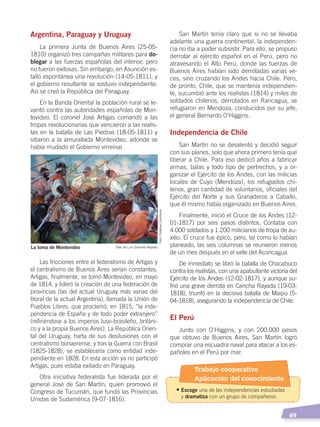   69
Argentina, Paraguay y Uruguay
La primera Junta de Buenos Aires (25-05-
1810) organizó tres campañas militares para do-
blegar a las fuerzas españolas del interior, pero
no fueron exitosas. Sin embargo, en Asunción es-
talló espontánea una revolución (14-05-1811), y
el gobierno resultante se sostuvo independiente.
Así se creó la República del Paraguay.
En la Banda Oriental la población rural se le-
vantó contra las autoridades españolas de Mon-
tevideo. El coronel José Artigas comandó a las
tropas revolucionarias que vencieron a las realis-
tas en la batalla de Las Piedras (18-05-1811) y
sitiaron a la amurallada Montevideo, adonde se
había mudado el Gobierno virreinal.
Las fricciones entre el federalismo de Artigas y
el centralismo de Buenos Aires serían constantes.
Artigas, finalmente, se tomó Montevideo, en mayo
de 1814, y lideró la creación de una federación de
provincias (las del actual Uruguay más varias del
litoral de la actual Argentina), llamada la Unión de
Pueblos Libres, que proclamó, en 1815, “la inde-
pendencia de España y de todo poder extranjero”
(refiriéndose a los imperios luso-brasileño, británi-
co y a la propia Buenos Aires). La República Orien-
tal del Uruguay, harta de sus desilusiones con el
centralismo bonaerense, y tras la Guerra con Brasil
(1825-1828), se establecería como entidad inde-
pendiente en 1828. En esta acción ya no participó
Artigas, pues estaba exiliado en Paraguay.
Otra iniciativa federalista fue liderada por el
general José de San Martín, quien promovió el
Congreso de Tucumán, que fundó las Provincias
Unidas de Sudamérica (9-07-1816).
San Martín tenía claro que si no se llevaba
adelante una guerra continental, la independen-
cia no iba a poder subsistir. Para ello, se propuso
derrotar al ejército español en el Perú, pero no
atravesando el Alto Perú, donde las fuerzas de
Buenos Aires habían sido derrotadas varias ve-
ces, sino cruzando los Andes hacia Chile. Pero,
de pronto, Chile, que se mantenía independien-
te, sucumbió ante los realistas (1814) y miles de
soldados chilenos, derrotados en Rancagua, se
refugiaron en Mendoza, conducidos por su jefe,
el general Bernardo O’Higgins.
Independencia de Chile
San Martín no se desalentó y decidió seguir
con sus planes, solo que ahora primero tenía que
liberar a Chile. Para eso dedicó años a fabricar
armas, balas y todo tipo de pertrechos, y a or-
ganizar el Ejército de los Andes, con las milicias
locales de Cuyo (Mendoza), los refugiados chi-
lenos, gran cantidad de voluntarios, oficiales del
Ejército del Norte y sus Granaderos a Caballo,
que él mismo había organizado en Buenos Aires.
Finalmente, inició el Cruce de los Andes (12-
01-1817) por seis pasos distintos. Contaba con
4.000 soldados y 1.200 milicianos de tropa de au-
xilio. El cruce fue épico, pero, tal como lo habían
planeado, las seis columnas se reunieron menos
de un mes después en el valle del Aconcagua.
De inmediato se libró la batalla de Chacabuco
contra los realistas, con una apabullante victoria del
Ejército de los Andes (12-02-1817), y aunque su-
frió una grave derrota en Cancha Rayada (19-03-
1818), triunfó en la decisiva batalla de Maipú (5-
04-1818), asegurando la independencia de Chile.
El Perú
Junto con O’Higgins, y con 200.000 pesos
que obtuvo de Buenos Aires, San Martín logró
comprar una escuadra naval para atacar a los es-
pañoles en el Perú por mar.
La toma de Montevideo Óleo de Luis Queirolo Repetto
Foto:CreativeCommons
Trabajo cooperativo
Aplicación del conocimiento
•	Escoge una de las independencias estudiadas
	y dramatiza con un grupo de compañeros.
INDEPENDENCIA LATINOAMERICANA; pp. 62-81.indd 69 13/07/16 16:09
 