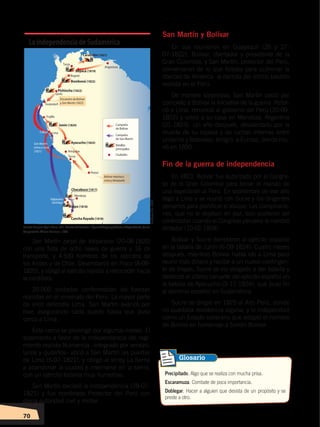 70
San Martín zarpó de Valparaíso (20-08-1820)
con una flota de ocho naves de guerra y 16 de
transporte, y 4.500 hombres de los ejércitos de
los Andes y de Chile. Desembarcó en Pisco (8-09-
1820), y obligó al ejército realista a retroceder hacia
la cordillera.
20.000 soldados conformaban las fuerzas
realistas en el virreinato del Perú. La mayor parte
de ellos defendía Lima. San Martín avanzó por
mar, asegurando cada puerto hasta que puso
cerco a Lima.
Este cerco se prolongó por algunos meses. El
alzamiento a favor de la independencia del regi-
miento realista Numancia –integrado por venezo-
lanos y quiteños– abrió a San Martín las puertas
de Lima (5-07-1821), y obligó al virrey La Serna
a abandonar la ciudad e internarse en la sierra,
con un ejército todavía muy numeroso.
San Martín declaró la independencia (28-07-
1821) y fue nombrado Protector del Perú con
plena autoridad civil y militar.
San Martín y Bolívar
En sus reuniones en Guayaquil (26 y 27-
07-1822), Bolívar, libertador y presidente de la
Gran Colombia, y San Martín, protector del Perú,
conversaron de lo que faltaba para culminar la
libertad de América: la derrota del último bastión
realista en el Perú.
De manera sorpresiva, San Martín cedió por
completo a Bolívar la iniciativa de la guerra. Retor-
nó a Lima, renunció al gobierno del Perú (20-09-
1822) y volvió a su casa en Mendoza, Argentina
(01-1823). Un año después, desalentado por la
muerte de su esposa y las luchas internas entre
unitarios y federales, emigró a Europa, donde mu-
rió en 1850.
Fin de la guerra de independencia
En 1823, Bolívar fue autorizado por el Congre-
so de la Gran Colombia para tomar el mando de
una expedición al Perú. En septiembre de ese año
llegó a Lima y se reunió con Sucre y los dirigentes
peruanos para planificar el ataque. Las conspiracio-
nes, que no le dejaban en paz, solo pudieron ser
controladas cuando el Congreso peruano le nombró
dictador (10-02-1824).
Bolívar y Sucre derrotaron al ejército español
en la batalla de Junín (6-08-1824). Cuatro meses
después, mientras Bolívar había ido a Lima para
reunir más dinero y recibir a un nuevo contingen-
te de tropas, Sucre se vio obligado a dar batalla y
destrozó el último baluarte del ejército español en
la batalla de Ayacucho (9-12-1824), que puso fin
al dominio español en Sudamérica.
Sucre se dirigió en 1825 al Alto Perú, donde
no quedaba resistencia alguna, y lo independizó
como un Estado soberano que adoptó el nombre
de Bolivia en homenaje a Simón Bolívar.
La independencia de Sudamérica
Precipitado. Algo que se realiza con mucha prisa.
Escaramuza. Combate de poca importancia.
Doblegar. Hacer a alguien que desista de un propósito y se
preste a otro.
Glosario
Fuente:EnriqueAyalaMora,edit.,HistoriadelEcuador I,ÉpocaAborigenyColonia,Independencia,Quito,
Corporación Editora Nacional, 1989.
Elaboración:CEN
INDEPENDENCIA LATINOAMERICANA; pp. 62-81.indd 70 13/07/16 16:09
 