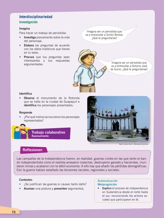 72
Imagina
Para hacer un trabajo de periodista:
•	Investiga previamente sobre la vida
del personaje.
•	 Elabora las preguntas de acuerdo
con los datos históricos que tienes
en tu texto.
•	 Procura que tus preguntas sean
interesantes y tus respuestas
argumentadas.
Imagina ser un periodista que
va a entrevistar a Simón Bolívar.
¿Qué le preguntarías?
Imagina ser un periodista que
va a entrevistar a Antonio José
de Sucre. ¿Qué le preguntarías?
Identifica
•	Observa el monumento de la Rotonda
que se halla en la ciudad de Guayaquil e
identifica los personajes presentados.
Responde
•	 ¿Por qué motivo se reunieron los personajes
representados?
Reflexionen
Las campañas de la Independencia fueron, en realidad, guerras civiles en las que tanto el ban-
do independentista como el realista arrasaron cosechas, destruyeron ganado y haciendas, inun-
daron minas y acabaron con la débil economía. A ello hay que añadir las pérdidas demográficas.
Con la guerra habían estallado las tensiones raciales, regionales y sociales.
Contesten
•	 ¿Se justifican las guerras si causan tanto daño?
•	 Asuman una postura y presenten argumentos.
Martin Zeise, Berlin. Wikimedia Commons.
Autoevaluación
Metacognición
• 	 Explico el proceso de independencia
en Sudamérica desde el norte hasta
el sur, reconociendo los actores so-
ciales que participaron en él.
Interdisciplinariedad
Investigación
Trabajo colaborativo
Razonamiento
INDEPENDENCIA LATINOAMERICANA; pp. 62-81.indd 72 13/07/16 16:09
 