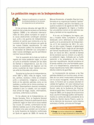   73
La población negra en la Independencia
	 Destacar la participación y el aporte de
los afrodescendientes en los procesos
de independencia de Latinoamérica.
En las primeras décadas del siglo XIX, la
abolición de la trata de esclavos en territorios
ingleses (1808) y los esfuerzos internacio-
nales de otros países europeos en apoyo a
la causa abolicionista constituyen procesos
que, junto a las guerras de independencia,
abrieron el camino que conduciría a la ma-
numisión oﬁcial de los esclavos por parte de
los nuevos Estados republicanos. En este
nuevo escenario político los esclavos vieron
la necesidad de defender sus conquistas e
idear nuevas estrategias que les permitieran
caminar hacia la libertad.
Con la supresión de la trata se limitó el
ingreso de nueva población negra, a lo que
se sumó el ambiente motivado por las ideas
de libertad e independencia, que dio a los
esclavos la posibilidad de negociar con los
amos y sustentar de mejor manera sus cau-
sas ante los tribunales de justicia.
Durante las luchas por la independencia,
entre 1807 y 1825, miles de negros, mula-
tos, zambos, esclavos o libres se enrolaron
junto a campesinos, indígenas y mestizos,
tanto en los ejércitos patriotas como en los
realistas a cambio de la misma promesa: su
libertad. Desempeñaron diversos cometidos,
soldados a pie o a caballo, con sus respec-
tivas armas de fuego, espías, informadores,
cocineros, enfermeros o arrieros.
En los albores de la Independencia, en
Nueva Granada, Perú, la Capitanía General
de Venezuela y Charcas la participación de la
población negra en favor de la causa realista
fue crucial. En cambio, conformaron los ba-
tallones realistas que el virrey Abascal man-
dó desde Lima para someter por la fuerza a
la Junta Suprema de Gobierno conformada
en Quito en agosto de 1809. Al mando de
Manuel Arredondo, el batallón Real de Lima,
formado en su mayoría por fusileros “pardos”
(es decir mulatos), ejecutó a los líderes y sa-
queó la ciudad el 2 de agosto de 1810. Tener
batallones segregados de negros y mulatos
fue una práctica común en los ejércitos rea-
listas y también en los republicanos.
A su vez, en Cartagena, los negros, par-
dos y mulatos libres cumplieron un papel
destacado como defensores de la ciudad-
puerto y en la proclamación de Independen-
cia, el 11 de noviembre de 1811. En cam-
bio, en otra ciudad, Popayán, el gobernador
realista Miguel Tacón, luego de ser derrotado
por fuerzas republicanas en la batalla de Pa-
lacé, en marzo de 1811, decretó la libertad
de los esclavos que se unieran a su ejército.
La población negra, motivada por su fuerte
oposición a los propietarios de las minas,
que eran republicanos, decidió enrolarse en
el bando realista y fue una formidable oposi-
ción a la independencia, enfrentando a las
tropas republicanas hasta 1821 mediante un
efectivo sistema de guerrillas.
La incorporación de esclavos a las ﬁlas
patriotas obedeció, en muchos casos, al man-
dato de sus amos involucrados activamente
con la causa insurgente; mientras, en otros
casos, lo hicieron por su propia voluntad en
calidad de fugitivos. Un caso individual tuvo
como escenario la ciudad de La Plata (actual
Sucre), sede de la Audiencia de Charcas,
donde el pardo libre, Francisco Ríos, el 15 de
mayo de 1809, con el apoyo de la burocracia
local, asumió el liderazgo político del levanta-
miento en contra del último presidente de la
Audiencia, Ramón García Pizarro, quien te-
nía la intención de reconocer como máxima
autoridad a Carlota, princesa de Portugal.
Aplicación del conocimiento
•	Escoge una de las independencias y dramatiza
	 la actitud de un negro esclavizado en estas luchas.
INDEPENDENCIA LATINOAMERICANA; pp. 62-81.indd 73 13/07/16 16:09
 