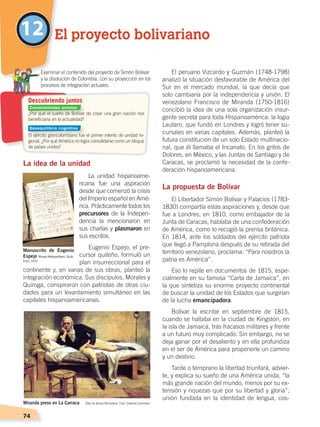 74
La idea de la unidad
La unidad hispanoame-
ricana fue una aspiración
desde que comenzó la crisis
del Imperio español en Amé-
rica. Prácticamente todos los
precursores de la Indepen-
dencia la mencionaron en
sus charlas y plasmaron en
sus escritos.
Eugenio Espejo, el pre-
cursor quiteño, formuló un
plan insurreccional para el
continente y, en varias de sus obras, planteó la
integración económica. Sus discípulos, Morales y
Quiroga, conspiraron con patriotas de otras ciu-
dades para un levantamiento simultáneo en las
capitales hispanoamericanas.
El peruano Vizcardo y Guzmán (1748-1798)
analizó la situación desfavorable de América del
Sur en el mercado mundial, la que decía que
solo cambiaría por la independencia y unión. El
venezolano Francisco de Miranda (1750-1816)
concibió la idea de una sola organización insur-
gente secreta para toda Hispanoamérica: la logia
Lautaro, que fundó en Londres y logró tener su-
cursales en varias capitales. Además, planteó la
futura constitución de un solo Estado multinacio-
nal, que él llamaba el Incanato. En los gritos de
Dolores, en México, y las Juntas de Santiago y de
Caracas, se proclamó la necesidad de la confe-
deración hispanoamericana.
La propuesta de Bolívar
El Libertador Simón Bolívar y Palacios (1783-
1830) compartía estas aspiraciones y, desde que
fue a Londres, en 1810, como embajador de la
Junta de Caracas, hablaba de una confederación
de América, como lo recogió la prensa británica.
En 1814, ante los soldados del ejército patriota
que llegó a Pamplona después de su retirada del
territorio venezolano, proclama: “Para nosotros la
patria es América”.
Eso lo repite en documentos de 1815, espe-
cialmente en su famosa “Carta de Jamaica”, en
la que sintetiza su enorme proyecto continental
de buscar la unidad de los Estados que surgirían
de la lucha emancipadora.
Bolívar la escribe en septiembre de 1815,
cuando se hallaba en la ciudad de Kingston, en
la isla de Jamaica, tras fracasos militares y frente
a un futuro muy complicado. Sin embargo, no se
deja ganar por el desaliento y en ella profundiza
en el ser de América para proponerle un camino
y un destino.
Tarde o temprano la libertad triunfará, advier-
te, y explica su sueño de una América unida, “la
más grande nación del mundo, menos por su ex-
tensión y riquezas que por su libertad y gloria”;
unión fundada en la identidad de lengua, cos-
12 El proyecto bolivariano
¿Por qué el sueño de Bolívar de crear una gran nación nos
beneficiaría en la actualidad?
El ejército grancolombiano fue el primer intento de unidad re-
gional. ¿Por qué América no logra consolidarse como un bloque
de países unidos?
	 Examinar el contenido del proyecto de Simón Bolívar
y la disolución de Colombia, con su proyección en los
procesos de integración actuales.
Miranda preso en La Carraca Óleo de Arturo Michelena. Foto: Creative Commons
Manuscrito de Eugenio
Espejo Museo Metropolitano, Quito
Descubriendo juntos
Foto: CEN
Conocimientos previos
Desequilibrio cognitivo
INDEPENDENCIA LATINOAMERICANA; pp. 62-81.indd 74 13/07/16 16:09
 