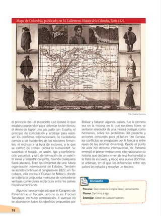 76
Bolívar y faltaron algunos países, fue la primera
vez en la historia en la que naciones libres se
sentaron alrededor de una mesa a dialogar, como
hermanas, sobre los problemas del presente y
acciones conjuntas para el futuro (en Europa,
los conflictos se arreglaban por la fuerza o entre
reyes de las mismas dinastías). Desde el punto
de vista del derecho internacional, de Panamá
emergió el primer instrumento internacional en la
historia que declaró crimen de lesa humanidad a
la trata de esclavos, y nació una nueva doctrina:
el arbitraje, en el que las diferencias entre dos
países las estudia y resuelve un tercero.
el principio del uti possidetis iuris (posee lo que
estabas poseyendo), para delimitar los territorios;
el deseo de lograr una paz justa con España; el
principio de conciliación y arbitraje para resol-
ver los conflictos internacionales; la ciudadanía
común a los habitantes de las naciones firman-
tes; el rechazo a la trata de esclavos, a la que
se calificó de crimen contra la humanidad. Se
suscribió el tratado de unión, liga y confedera-
ción perpetua, y otro de formación de un ejérci-
to naval y terrestre conjunto, cuando cualquiera
fuera atacado. Eran los cimientos de una futura
organización internacional de Estados. También
se acordó continuar el congreso en 1827, en Ta-
cubaya, villa vecina a Ciudad de México, donde
se trataría la propuesta mexicana de concederse
ventajas comerciales recíprocas entre los países
hispanoamericanos.
Algunos han considerado que el Congreso de
Panamá fue un fracaso, pero no es así. Fracasó
Tacubaya: no hubo continuación. Y aunque no
se alcanzaron todos los objetivos propuestos por
Precursor. Que comienza u origina ideas y pensamientos.
Plasmar. Dar forma a algo.
Emancipar. Liberar de cualquier sujeción.
Glosario
Foto: Creative Commons
INDEPENDENCIA LATINOAMERICANA; pp. 62-81.indd 76 13/07/16 16:09
 