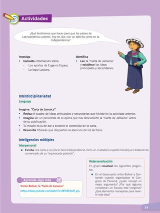 Actividades
  77
Investiga
•	Consulta información sobre:
	 -	 Los aportes de Eugenio Espejo.
	 -	 La logia Lautaro.
Identifica
•	Lee la “Carta de Jamaica”
y establece las ideas
principales y secundarias.
Imagina: “Carta de Jamaica”
•	Revisa el cuadro de ideas principales y secundarias que hiciste en la actividad anterior.
•	 Imagina ser un periodista de la época que has descubierto la “Carta de Jamaica” antes
de su publicación.
•	 Tu misión es la de dar a conocer el contenido de la carta.
•	 Desarrolla titulares que despierten la atención de los lectores.
¿Qué tendríamos que hacer para que los países de
Latinoamérica cuenten, hoy en día, con un ejército como en la
Independencia?
Aprende algo más
‹https://www.youtube.com/watch?v=MTeAHpsR_gI›.
Simón Bolívar, la “Carta de Jamaica”
@
Interdisciplinariedad
Lenguaje
Inteligencias múltiples
Interpersonal
=	Escribe una carta a un prócer de la Independencia como un ciudadano español monárquico tratando de
convencerlo de su “equivocada posición”.
Heteroevaluación
En grupo resuelvan las siguientes pregun-
tas:
=	En el desacuerdo entre Bolívar y San-
tander cuando organizaban el Con-
greso de Panamá, ¿quién manejó un
mejor argumento? ¿Por qué algunos
consideran un fracaso este congreso?
¿Qué elementos manejarías para rever-
tir esta idea?
INDEPENDENCIA LATINOAMERICANA; pp. 62-81.indd 77 13/07/16 16:09
 