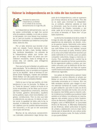   79
Valorar la independencia en la vida de las naciones
	 Contrastar los valores de la
independencia y la libertad
en el contexto de las naciones
latinoamericanas en el siglo XIX y XX.
La independencia latinoamericana, que en
los países continentales se logró tras quince
años de avatares y batallas, no es solo un proce-
so del pasado, con unos héroes muy importan-
tes, sí, pero ya muertos. La independencia y la
libertad son realidades que debemos conquistar
todos, todos los días.
Por un lado, tenemos que recordar el pa-
sado con respeto. Fueron decenas de miles
los muertos de lado y lado; familias destrui-
das; territorios devastados. Los próceres de
la Independencia sabían que corrían ries-
gos; sin embargo, dieron los pasos que con-
sideraron necesarios, hasta la entrega de su
propia vida, con valentía, para entregarnos
la independencia.
Pero esa lucha por la libertad y la justicia aún
está inacabada. “Se ha obtenido en América, no
la independencia, sino un armisticio en la guerra
que ha de decidirla”, decía al terminar la con-
tienda Simón Rodríguez, maestro del Libertador
Simón Bolívar. Con ello quería decir que todavía
faltaba mucho para la verdadera libertad.
Cierto es que no hay que pedirle a la Inde-
pendencia lo que no buscaba. Ya Bolívar, en
su “Carta de Jamaica” predice el triunfo en la
lucha emprendida y de las ideas que la acom-
pañaban: independencia americana, derechos
del hombre, gobierno democrático, equilibrio
de los poderes, leyes a favor de la libertad, con-
gresos, constituciones. Pero no dice que todo
se obtendrá de una sola vez. En efecto, el cam-
bio social, la igualdad de todos ante la ley, la
equidad, el desarrollo, los derechos humanos,
son objetivos que los pueblos latinoamericanos
irán buscando y a los que se irán acercando
con el paso del tiempo.
Muchas de las estructuras socioeconómi-
cas coloniales sobrevivieron largo tiempo des-
pués de la independencia y solo se superaron
por el tenaz esfuerzo de los pueblos. Pero ello
no es razón para minimizar la independen-
cia; al contrario, debemos valorarla en toda
su dimensión, pues fue el primer paso de la
conformación de Estados nacionales y, por
ende, parte de la lucha por construir la justi-
cia social, el bienestar, el “Buen Vivir” al que
todos aspiramos.
La otra lucha inacabada es la de la unidad. A
lo largo de estos dos siglos, ha habido amargas
experiencias de aislamiento, de división, inclu-
so de guerras (pocas, felizmente) entre países
hermanos. La América independiente y unida
que soñó Bolívar no es una realidad, aunque
nadie ha renunciado al sueño. América Latina
es la única comunidad natural de naciones que
existe realmente en el mundo, pues sus países
comparten costumbres, lengua y creencias co-
munes. Pero, paradójicamente, cuando hoy la
globalización apuesta por formas supranaciona-
les de organización política y jurídica, por mer-
cados comunes y por la disolución de las fron-
teras, pareceríamos estar aún lejos de superar
nuestro tradicional aislacionismo y las gravísimas
diferencias regionales.
Los países de Iberoamérica parecen haber
transitado un camino diferente al soñado por
Bolívar en aras de la construcción de Estados
nacionales encerrados en sí mismos. Aún nos
falta verdadera decisión para integrar la enor-
me extensión territorial de nuestro continente,
su gran población, que sería no solo uno de los
más grandes mercados del mundo, sino uno de
los espacios más fértiles para la creación cultu-
ral, la tolerancia y la estética que pudieran haber
existido en la historia. Los esfuerzos en marcha,
algunos más amplios como la Unión Sudame-
ricana de Naciones (UNASUR), otros más res-
tringidos como el MERCOSUR, la Comunidad
Andina de Naciones, la Alternativa Bolivariana
de las Américas, deben profundizar el espíritu
de unidad y colaboración como la mejor herra-
mienta para el desarrollo de una cultura verda-
deramente humana y justa. Sin duda, la Améri-
ca que quería Bolívar.
INDEPENDENCIA LATINOAMERICANA; pp. 62-81.indd 79 13/07/16 16:09
 