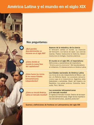 ¿Qué grandes
descubrimientos se
hicieron en el siglo XIX?
13 Avances de la industria y de la ciencia
El ferrocarril cambia al mundo. La invención
del ferrocarril. Los barcos de vapor. Las ciencias
exactas. Pasteur revoluciona la medicina. Darwin
revoluciona la biología. Inventos prácticos.
¿Cómo dividió al
mundo la nueva fase
del capitalismo?
14 El mundo en el siglo XIX, el imperialismo
Definiciones y características del imperialismo.
“América para los americanos”. Del neocolonialismo
al militarismo. El intervencionismo en América Latina.
Nos preguntamos:
¿Cómo fueron los inicios
de los nuevos Estados
latinoamericanos
independientes?
¿Cómo se vinculó América
Latina al mercado mundial?
15
16
Los Estados nacionales de América Latina
Los inicios de la vida independiente de México. Juá-
rez y la Reforma liberal. Las sociedades latinoame-
ricanas luego de la Independencia. Argentina, entre
federalistas y centralistas. Brasil: del Imperio a la
República. Los países andinos. Colombia. Vene-
zuela. Perú. Bolivia.
Las economías latinoamericanas
y el mercado mundial
El ingreso al mercado mundial. Destino de las expor-
taciones latinoamericanas. Origen de las importacio-
nes latinoamericanas. ¿Quiénes producían?
Guerras y definiciones de fronteras en Latinoamérica del siglo XIX
América Latina y el mundo en el siglo XIX
EL MUNDO EN EL SIGLO XIX; pp. 82-107.indd 81 13/07/16 16:21
 