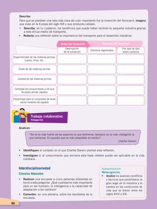 86
Describe
Para que se planteen una idea más clara de cuán importante fue la invención del ferrocarril, imagina
que vives en la Europa del siglo XIX y que produces calzado.
• 	 Describe, en tu cuaderno, los beneficios que puede haber recibido tu pequeña industria gracias
a este eficaz medio de transporte.
•	 Redacta una reflexión sobre la importancia del transporte para el desarrollo industrial.
Analicen
“No es la más fuerte de las especies la que sobrevive, tampoco es la más inteligente la
que sobrevive. Es aquella que es más adaptable al cambio”.
Charles Darwin
Por qué se dan
estos cambios
Cambios registrados
Descripción
de la situación
Disponibilidad de las materias primas:
cueros, hilos, etc.
Costo de las materias primas
Calidad de las materias primas
Cantidad de consumidores a los que
se podía vender zapatos
Posibilidad para el comprador de tener
varios modelos de zapatos
Antes del ferrocarril Después del ferrocarril
•	 Identifiquen el contexto en el que Charles Darwin planteó esta reflexión.
•	 Investiguen si el conocimiento que encierra esta frase célebre puede ser aplicable en la vida
cotidiana.
•	 Realicen una encuesta a cinco personas diferentes en
torno a esta pregunta: ¿Qué cualidad es más importante
para un ser humano, la inteligencia o la capacidad de
adaptación a los cambios?
•	 Comenten, en una plenaria, sobre los resultados de la
encuesta.
Autoevaluación
Metacognición
•	 Analizo los avances científicos
y técnicos que posibilitaron el
gran auge de la industria y el
cambio en las condiciones de
vida que se dieron entre los
siglos XVIII y XIX.
Trabajo colaborativo
Indagación
Interdisciplinariedad
Ciencias Naturales
EL MUNDO EN EL SIGLO XIX; pp. 82-107.indd 86 13/07/16 16:21
 
