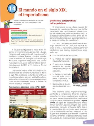   87
14 El mundo en el siglo XIX,
el imperialismo
¿Cómo definirías al imperialismo? ¿Qué características tiene?
¿Por qué crees que James Monroe, quinto presidente
de EE. UU., pronunció la frase “América para los ame-
ricanos”?
	 Revisar el desarrollo del capitalismo en el mundo
del siglo XIX, bajo condiciones de avance del
imperialismo.
Descubriendo juntos
Al estudiar la antigüedad se habla de los im-
perios –el Imperio romano, por ejemplo–. Luego,
hablamos del surgimiento del Imperio español
tras la conquista de América y de otros imperios
como el británico o el portugués. A fines del siglo
XIX vuelve a aparecer esta palabra pero con un
nuevo significado, pues los historiadores identifi-
can al período de 1871 a 1914 como la Era del
Imperialismo.
En el bloque anterior vimos la lucha por la po-
sesión directa del territorio mundial que se dio en
el siglo XIX. A veces se confunde ese fenómeno
con el imperialismo, pero en realidad fue el pre-
ludio del imperialismo el que realmente comenzó
como resultado del hecho de que la división del
mundo estaba ya completa.
Definición y características
del imperialismo
El imperialismo es una etapa especial del
desarrollo del capitalismo. Hay una frase de Vla-
dimir Lenin, líder comunista ruso, que es citada
por los historiadores, sean de izquierda o no: “Si
es necesario dar la definición más breve del im-
perialismo deberemos decir que imperialismo es
la etapa monopólica del capitalismo”.
Las cinco características principales de esta
etapa mencionadas por Lenin, que en 1916 es-
cribió el libro El imperialismo, etapa superior del
capitalismo, para tratar de explicar lo que acon-
tecía, son:
•	 El rol decisivo de los monopolios.
•	 La mezcla del capital
industrial y financiero.
•	 El predominio de la ex-
portación de capitales
sobre la exportación de
productos.
•	 La división del mercado
mundial entre mono-
polios capitalistas en
competencia mutua.
•	 Culminación de la divi-
sión territorial del mun-
do.
Para ahorrarse costos, mejorar la tecnología
y enfrentar la competencia, diferentes empresas
pequeñas formaron conglomerados medianos,
los que a su vez absorbieron otros conglomera-
dos y empresas para constituir grandes corpora-
ciones. La lógica del proceso condujo a estas a
formar “carteles”, es decir, arreglos para contro-
lar precios y mercados sin hacerse daño. Esta es
la característica del monopolio: pocas empresas
que se reparten el mercado, absorben (o des-
truyen) a las empresas que estén en su camino,
sea en su territorio o en países extranjeros. De allí
en adelante, las multinacionales (empresas que
Adquisiciones coloniales entre 1871 y 1900
* En solo dos años: 1898 y 1899.
Potencia
colonial
Extensión de territorios
adquiridos
(en millones de km²)
Población
(en millones
de personas)
Gran Bretaña
Francia
Alemania
EE. UU.*
11,0
9,0
2,6
0,4
66
26
13
13
11,0Gran Bretaña 66
2,6Alemania 13
Vladimir Lenin dialoga
con obreros y soldados
Óleo de Vladimir Serov
Autor: Gonzalo Ortiz Crespo. Elaboración: CEN
Foto:CreativeCommons
Conocimientos previos
Desequilibrio cognitivo
EL MUNDO EN EL SIGLO XIX; pp. 82-107.indd 87 13/07/16 16:21
 