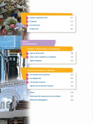 8
Empleo y seguridad social 	 167
El deporte 	 172
Las diversiones	 177
El Buen Vivir	182
29
30
31
La convivencia
Bloque 3
Unidad 7: Democracia y ciudadanía
Unidad 8: Derechos y deberes
¿Qué es democracia?	 188
Todos somos ciudadanos y ciudadanas	192
Doble ciudadanía	 197
Los derechos de las personas	 200
Las obligaciones	205
Los derechos humanos	209
Vigencia de los derechos humanos	 214
Anexos	 218
Solucionario de evaluaciones de las unidades	 222
Referencias bibliográficas	 223
32
35
33
34
36
CONQUISTA Y COLONIZACIÓN; pp. 1-33..indd 8 13/07/16 15:44
 