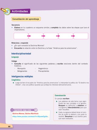 Actividades
9090
Secuencia
•	Elabora en tu cuaderno un esquema similar y completa los datos sobre las etapas que tuvo el
imperialismo.
Relaciona y responde
•	¿En qué consistió la Doctrina Monroe?
•	 Encuentra la relación entre la Doctrina y la frase “América para los americanos”.
Aprende algo más
‹https://www.youtube.com/watch?v=DfpxwwCgr6k›.
Doctrina Monroe, Destino Manifiesto
@
Indaga
•	Consulta el significado de las siguientes palabras y escribe oraciones dentro del contexto
histórico.
	 -	 Monopolio		 - Hegemónico
	 -	 Beligerantes		 - Precapitalista
Interdisciplinariedad
Lenguaje
Inteligencias múltiples
Lingüística
=	Luego de leer el recuadro de “América para los americanos” e interpretar la política de “El destino ma-
nifiesto”, crea una política opuesta que proteja los intereses latinoamericanos.
Coevaluación
En parejas escriban:
=	Las palabras de este tema cuyo signi-
ficado les sea complejo o lo ignoren.
Busquen su definición y elaboren un
crucigrama. Intercámbienlos para que
sean resueltos.
=	Cada crucigrama deberá tener el nom-
bre de quién lo elaboró y de quién lo
resolvió. Devuelvan a sus dueños para
que sean evaluados.
Consolidación del aprendizaje
EL MUNDO EN EL SIGLO XIX; pp. 82-107.indd 90 13/07/16 16:21
 
