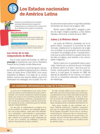 92
las decisiones repercutieron en grandes pérdidas
territoriales (ver lectura de la página 102).
Benito Juárez (1806-1872), abogado y polí-
tico de origen indígena zapoteca, y otros líderes
liberales, derrocaron a Santa Anna en 1857.
Juárez y la Reforma liberal
Las Leyes de Reforma, expedidas por el ré-
gimen liberal, impulsaron la economía de libre
mercado, establecieron la separación de la Igle-
sia y el Estado, la secularizaron de la educación,
y anularon los privilegios de las “corporaciones”,
a las que se quitó el derecho a poseer tierras (en-
tre ellas a la Iglesia, pero también a las comuni-
dades indígenas).
Benito Juárez fue un presidente sabio y apre-
ciado –famoso por su doctrina de que “el respeto
al derecho ajeno es la paz”– pero tuvo que en-
frentar nuevas guerras civiles con los conserva-
dores y, lo más grave, la invasión en 1862 del
ejército de Napoleón III de Francia y la imposi-
ción de un emperador extranjero, Maximiliano I
de Habsburgo.
Los inicios de la vida
independiente de México
Tras el corto imperio de Iturbide, en 1824 se
promulgó la Constitución que creó la República
Federal de los Estados Unidos Mexicanos.
Apareció entonces una de las figuras más po-
lémicas del caudillismo latinoamericano, Antonio
López de Santa Anna (1794-1876), once veces
presidente de México. A lo largo de su carrera
política, tuvo los más diversos aliados, pues no le
interesaban las ideologías sino el poder. Sus ma-
15 Los Estados nacionales
de América Latina
¿Consideras que las naciones americanas estaban pre-
paradas para constituirse como estados independien-
tes?
¿Qué problemas tendrían que enfrentar las nuevas na-
ciones al constituirse como estados independientes?
	 Exponer las características de los Estados
nacionales latinoamericanos luego de la
Independencia y su influencia en la construcción
de la identidad de los países en el presente.
Descubriendo juntos
Las sociedades latinoamericanas luego de la Independencia
La lucha por la Independencia tuvo serias conse-
cuencias para las naciones latinoamericanas recién li-
beradas: a la inmensa cantidad de muertos los países
tenían que sumar la crisis económica producto de los
años de caos agrícola y comercial, y las grandes deu-
das con las que comenzaban su vida las naciones por
las compras de armas y pertrechos para los distintos
ejércitos independentistas.
Por otro lado, la independencia no aseguró el fin
de los conflictos; al contrario, las rivalidades regiona-
les y las luchas políticas –sobre todo entre federalis-
tas y centralistas, y entre liberales y conservadores–
desembocaron muchas veces en guerras civiles. La
gran mayoría de la población quedó marginada por
su raza, por su pobreza, por analfabeta, y sufrió las
peores consecuencias de estos conflictos.
Por ello, el poder político en los nuevos países re-
sultó débil y las raíces democráticas poco profundas.
La preponderancia que habían alcanzado los ejércitos
promovió, a su vez, el caudillismo, es decir, la ambi-
ción de mando de hombres fuertes, respaldados por
las armas que, cuando alcanzaban el poder, gober-
naban despóticamente e intentaban eternizarse en él.
Estos pasos iniciales no solo vacilantes sino, a
veces, bastante anárquicos y violentos, conspiraron
para que no cuajara rápido el proceso de formación
de los Estados nacionales. No era solo un nombre y
una Constitución, había que crear un mercado nacio-
nal. Para esto se requería vías de comunicación, una
moneda nacional mínimamente solvente y fronteras
definidas, lo que, a su vez, generaría conflictos entre
los distintos países.
Conocimientos previos
Desequilibrio cognitivo
EL MUNDO EN EL SIGLO XIX; pp. 82-107.indd 92 13/07/16 16:22
 
