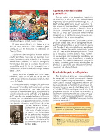   93
El gobierno republicano, con Juárez a la ca-
beza, se había trasladado a San Luis Potosí, pero,
perseguido por los franceses, se estableció en
Paso del Norte.
A partir de 1865 el ejército francés empezó
a sufrir derrotas a manos de las guerrillas mexi-
canas (que comenzaron a abastecerse de arma-
mento estadounidense). La retirada del ejército
francés (que dejó solo a su aliado Maximiliano)
precipitó la rendición de los conservadores y el
fusilamiento del Emperador en Santiago de Que-
rétaro (1867).
Juárez siguió en el poder, con reelecciones
sucesivas, hasta su muerte el 18 de julio de
1872. Ocupó entonces la presidencia Sebastián
Lerdo de Tejada.
Cuando Lerdo intentó reelegirse, los partidarios
del general Porfirio Díaz se levantaron en armas y,
tras nueva guerra civil de cuatro años, colocaron
a Díaz en la Presidencia en 1876. Así comenzó el
período conocido como porfiriato, una dictadura
de 35 años. En este período, las Leyes de Reforma
sirvieron para favorecer la concentración de tierras
en manos de unos pocos terratenientes, mientras
inversionistas extranjeros se apoderaron de minas,
petróleo, ferrocarril, textiles y
plantaciones de azúcar. Apa-
rentemente el país prospera-
ba, pero a costa de la miseria
en los campesinos indígenas
y los pobres de las ciudades.
Esta situación desataría la Re-
volución mexicana que se ini-
ciará en 1910.
Argentina, entre federalistas
y centralistas
Fuertes luchas entre federalistas y centralis-
tas marcaron el inicio de la vida independiente
argentina y continuaron durante el siglo XIX. En
1829 se eligió gobernante a Juan Manuel de Ro-
sas, amado por sus seguidores y temido y odiado
por sus opositores, quienes lo llamaron tirano y
dictador. Lo cierto es que estuvo en el poder por
más de 20 años, con facultades extraordinarias
otorgadas por la legislatura provincial, para orde-
nar el país contra la anarquía política.
En 1852 se presentó una Constitución que inte-
graba en un solo país a todas las regiones del anti-
guo Virreinato de la Plata, lo que provocó otra guerra
civil. Bartolomé Mitre asumió el poder, seguido por
Domingo Faustino Sarmiento. Y ocurrió otra guerra
civil. En 1880, Buenos Aires fue proclamada capital
de la República. Mientras tanto se había manteni-
do una guerra de exterminio contra los indios de las
pampas y del sur, cuyas tierras fueron ocupadas y
colonizadas. Se fomentó activamente la inmigración
europea; se construyeron líneas de ferrocarril; se
promovió la agricultura; y se establecieron el matri-
monio civil y la educación laica.
Brasil: del Imperio a la República
Tras diez años de gobierno, y desprestigiado por
los reveses bélicos durante la guerra argentino-brasile-
ña, en la que perdió Uruguay, el emperador de Brasil,
Pedro I, abdicó en 1831. Tras gobiernos interinos ejer-
cidos por regentes, su hijo Pedro II fue coronado em-
perador a los catorce años de edad. Gobernaría por 58
años (1831-1889), lo que dio gran estabilidad a Brasil
y le permitió extender sus fronteras hacia el interior y
desarrollarse con exportaciones de azúcar, café y ga-
nadería, y una temprana industrialización. La esclavi-
tud solo se abolió en 1888 (40 años después de otros
países de Sudamérica).
Juárez lidera la guerra contra la invasión francesa
Porfirio Díaz
Foto:CreativeCommons
Foto:CreativeCommons
Razonamiento
•	Piensa en las causas que generaron dificultades y
conflictos en los nacientes Estados latinoamericanos.
•	Elabora un cuadro que contenga los países
andinos y las dificultades que tuvieron que en-
frentar.
Aplicación del conocimiento
EL MUNDO EN EL SIGLO XIX; pp. 82-107.indd 93 13/07/16 16:22
 