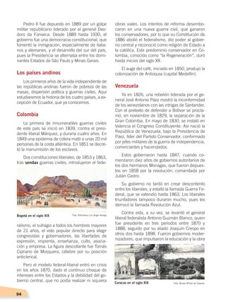 94
Pedro II fue depuesto en 1889 por un golpe
militar republicano liderado por el general Deo-
doro da Fonseca. Desde 1889 hasta 1930, el
gobierno fue una democracia constitucional, que
fomentó la inmigración, especialmente de italia-
nos y alemanes, y el desarrollo del sur del país,
pues la Presidencia se alternaba entre los domi-
nantes Estados de São Paulo y Minas Gerais.
Los países andinos
Los primeros años de la vida independiente de
las repúblicas andinas fueron de pobreza de las
masas, dispersión política y guerras civiles. Aquí
estudiaremos la historia de los cuatro países, a ex-
cepción de Ecuador, que ya conocemos.
Colombia
La primera de innumerables guerras civiles
de este país se inició en 1839, contra el presi-
dente liberal Márquez, y duraría cuatro años. En
1849 una epidemia de cólera mató a unas 20 mil
personas de la costa atlántica. En 1851 se decre-
tó la manumisión de los esclavos.
Dos constituciones liberales, de 1853 y 1863,
tras sendas guerras civiles, introdujeron el fede-
ralismo, el sufragio a todos los hombres mayores
de 21 años, el voto popular directo para elegir
congresistas y gobernadores, las libertades de
expresión, imprenta, enseñanza, culto, asocia-
ción y empresa. La figura descollante fue Tomás
Cipriano de Mosquera, célebre por su posición
anticlerical.
Pero el modelo federal-liberal entró en crisis
en los años 1870, dado el continuo choque de
intereses entre los Estados y la debilidad del go-
bierno central, que no podía realizar ni siquiera
obras viales. Los intentos de reforma desembo-
caron en una nueva guerra civil, que ganaron
los conservadores, por lo que su Constitución de
1886 abolió el federalismo, dio poder al gobier-
no central y reconoció como religión de Estado a
la católica. Este predominio conservador en Co-
lombia, conocido como “la Regeneración”, duró
hasta inicios del siglo XX.
El auge del café, iniciado en 1850, produjo la
colonización de Antioquia (capital Medellín).
Venezuela
Ya en 1826, una rebelión liderada por el ge-
neral José Antonio Páez mostró la inconformidad
de los venezolanos con las intrigas de Santander.
Con el pretexto de defender a Bolívar se procla-
mó, en noviembre de 1829, la separación de la
Gran Colombia. En mayo de 1830, se instaló en
Valencia el Congreso Constituyente. Así nació la
República de Venezuela, bajo la Presidencia de
Páez, líder del Partido Conservador, conformado
por jefes militares de la guerra de independencia,
comerciantes y hacendados.
Estos gobernaron hasta 1847, cuando co-
menzaron diez años de gobiernos autoritarios de
los dos hermanos Monagas, que fueron depues-
tos en 1858 por la revolución, comandada por
Julián Castro.
Su gobierno no tardó en crear descontento
entre los liberales, y estalló la llamada Guerra Fe-
deral, que se extendió hasta 1863. Los liberales
triunfadores tampoco duraron mucho, pues les
derrocó la llamada Revolución Azul.
Contra esta, a su vez, se levantó el general
liberal federalista Antonio Guzmán Blanco, quien
fue presidente en tres períodos entre 1870 y
1888, seguido por su aliado Joaquín Crespo en
otros dos hasta 1898. Fueron gobiernos moder-
nizadores, que impulsaron la educación y la obra
Bogotá en el siglo XIX Foto: Biblioteca Luis Ángel Arango
Caracas en el siglo XIX Foto: Museo Militar de Caracas
EL MUNDO EN EL SIGLO XIX; pp. 82-107.indd 94 13/07/16 16:22
 