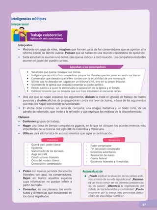   97
Interpreten
•	 Mediante un juego de roles, imaginen que forman parte de los conservadores que se oponían a la
reforma liberal de Benito Juárez. Piensen que se hallan en una reunión clandestina de oposición.
•	 Siete estudiantes asumen uno de los roles que se indican a continuación. Los compañeros restantes
asumen el papel del pueblo curioso.
•	 Sacerdote que quería conservar sus tierras.
•	 Indígena que se unió a los conservdores porque los liberales querían poner en venta sus tierras.
•	 Conservador que deseaba que Méxio contara con la estabilidad de una monarquía.
•	 Militar que no deseaba ser juzgado en un tribunal civil, sino en su propio tribunal.
•	 Miembro de la Iglesia que deseaba conservar su poder político.
•	 Devoto católico a quien le aterrorizaba la separación de la Iglesia y el Estado.
•	 Católico ferviente que no deseaba que sus hijos estudiaran en escuelas laicas.	
Apoyaban a los conservadores
•	 Una vez que se hayan expuesto los argumentos, dividan la clase en grupos de trabajo de cuatro
personas y diseñen afiches de propaganda en contra o a favor de Juárez, a base de los argumentos
que más les hayan convencido o cuestionado.
•	 El afiche debe contener: un lema de campaña, una imagen llamativa y un texto corto, de un
párrafo de extensión, que invite a la reflexión y que explique los motivos de la disconformidad.
Elaboren
•	Conformen grupos de trabajo.
•	 Hagan una línea de tiempo comparativa gigante, en la que se ubiquen los acontecimientos más
importantes de la historia del siglo XIX de Colombia y Venezuela.
•	 Utilicen para ello la lista de acontecimientos que sigue a continuación:
-	 Guerra civil: poder liberal
-	Epidemia
-	 Manumisión de los esclavos
-	 Auge del café
-	 Constituciones liberales
-	 Crisis del modelo liberal
-	 Constitución conservadora
-	 Poder conservador
-	 Fin del poder conservador
-	 Gobiernos autoritarios
-	 Resolución de marzo
-	 Guerra federal
-	 Gobiernos federales y liberalistas
Colombia Venezuela
•	 Pinten con rojo los períodos claramente
liberales; con azul, los conservadores.
Dejen en blanco aquellos espacios
cuya información no puedan inferir a
partir del texto.
•	 Comenten, en una plenaria, las simili-
tudes y diferencias que encuentran en
los datos registrados.
Autoevaluación
=	¿Puedo explicar la situación de los países andi-
nos al inicio de su vida republicana? ¿Reconoz-
co un inicio común en las primeras presidencias
de los países? ¿Diferencio la organización del
Estado de los federalistas y centralistas? ¿Puedo
enumerar por lo menos tres personajes desta-
cados de esta etapa histórica?
Trabajo colaborativo
Aplicación del conocimiento
Inteligencias múltiples
Interpersonal
EL MUNDO EN EL SIGLO XIX; pp. 82-107.indd 97 13/07/16 16:22
 