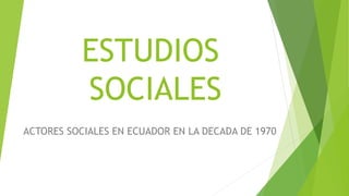 ESTUDIOS
SOCIALES
ACTORES SOCIALES EN ECUADOR EN LA DECADA DE 1970
 