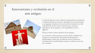 Innovaciones y evolución en el
arte antiguo
La historia del arte como esfuerzo continuado de transmisión
y tradición directa de maestro a discípulo, de una generación
a su siguiente, relaciona el arte de nuestro tiempo con el del
valle del Nilo de hace cinco mil años, pues nosotros
aprendimos de los griegos y estos aprendieron de los
egipcios.
Todos nosotros somos alumnos de los griegos.
La evolución e innovaciones en el arte de las civilizaciones
antiguas es consecuencia del trabajo de búsqueda de
innumerables artistas que al elaborar nuevas soluciones
formales fueron conformando avances y cambios en el arte
de su tiempo.

 