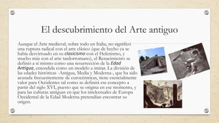 El descubrimiento del Arte antiguo
Aunque el Arte medieval, sobre todo en Italia, no significó
una ruptura radical con el arte clásico (que de hecho ya se
había desvirtuado en su clasicismo con el Helenismo, y
mucho más con el arte tardorromano), el Renacimiento se
definió a sí mismo como una resurrección de la Edad
Antigua, entendida como un modelo a imitar. La división de
las edades históricas -Antigua, Media y Moderna-, que ha sido
acusada frecuentemente de eurocéntricas, tiene esencialmente
valor para Occidentes tal como se definirá ese concepto a
partir del siglo XVI, puesto que se origina en ese momento, y
para las culturas antiguas en que los intelectuales de Europa
Occidental de la Edad Moderna pretendían encontrar su
origen.

 