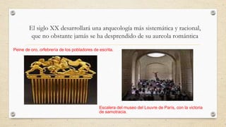 El siglo XX desarrollará una arqueología más sistemática y racional,
que no obstante jamás se ha desprendido de su aureola romántica
Peine de oro, orfebrería de los pobladores de escrita.

Escalera del museo del Louvre de París, con la victoria
de samotracia.

 