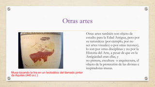 Otras artes
Otras artes también son objeto de
estudio para la Edad Antigua, pero por
su naturaleza (por ejemplo, por no
ser artes visuales) o por otras razones),
lo son por otras disciplinas y no por la
Historia del Arte, a pesar de que en la
Antigüedad eran ellas, y
no pintura, escultura o arquitectura, el
objeto de la protección de las divinas e
inspiradoras musas.
Musa tocando la lira en un lecitoático del llamado pintor
de Aquiles (440 a.c ).

 