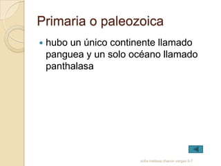 Primaria o paleozoica
   hubo un único continente llamado
    panguea y un solo océano llamado
    panthalasa




                       sofia melissa chacon vargas 9-7
 