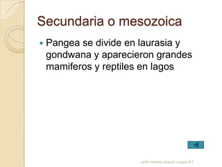 Secundaria o mesozoica
   Pangea se divide en laurasia y
    gondwana y aparecieron grandes
    mamiferos y reptiles en lagos




                       sofia melissa chacon vargas 9-7
 