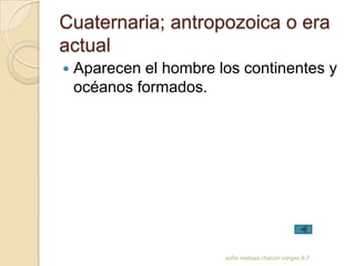 Cuaternaria; antropozoica o era
actual
   Aparecen el hombre los continentes y
    océanos formados.




                        sofia melissa chacon vargas 9-7
 