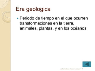 Era geologica
   Periodo de tiempo en el que ocurren
    transformaciones en la tierra,
    animales, plantas, y en los océanos




                        sofia melissa chacon vargas 9-7
 