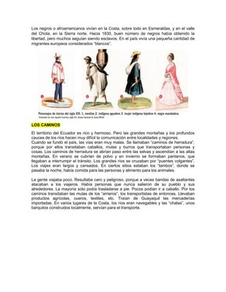 Los negros o afroamericanos vivían en la Costa, sobre todo en Esmeraldas, y en el valle
del Chota, en la Sierra norte. Hacia 1830, buen número de negros había obtenido la
libertad, pero muchos seguían siendo esclavos. En el país vivía una pequeña cantidad de
migrantes europeos considerados “blancos”.
LOS CAMINOS
El territorio del Ecuador es rico y hermoso. Pero las grandes montañas y los profundos
cauces de los ríos hacen muy difícil la comunicación entre localidades y regiones.
Cuando se fundó el país, las vías eran muy malas. Se llamaban “caminos de herradura”,
porque por ellos transitaban caballos, mulas y burros que transportaban personas y
cosas. Los caminos de herradura se abrían paso entre las selvas y ascendían a las altas
montañas. En verano se cubrían de polvo y en invierno se formaban pantanos, que
llegaban a interrumpir el tránsito. Los grandes ríos se cruzaban por “puentes colgantes”.
Los viajes eran largos y cansados. En ciertos sitios estaban los “tambos”, donde se
pasaba la noche, había comida para las personas y alimento para los animales.
La gente viajaba poco. Resultaba caro y peligroso, porque a veces bandas de asaltantes
atacaban a los viajeros. Había personas que nunca salieron de su pueblo y sus
alrededores. La mayoría solo podía trasladarse a pie. Pocos podían ir a caballo. Por los
caminos transitaban las mulas de los “arrieros”, los transportistas de entonces. Llevaban
productos agrícolas, cueros, textiles, etc. Traían de Guayaquil las mercaderías
importadas. En varios lugares de la Costa, los ríos eran navegables y las “chatas”, unos
barquitos construidos localmente, servían para el transporte.
 