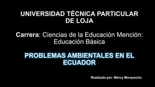 UNIVERSIDAD TÉCNICA PARTICULAR
DE LOJA
Carrera: Ciencias de la Educación Mención:
Educación Básica
PROBLEMAS AMBIENTALES EN EL
ECUADOR
Realizado por: Mercy Morquecho
 