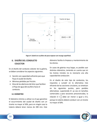 10
Figura 4. Galería en acuífero de poco espesor con recarga superficial.
6. DISEÑO DEL CONDUCTO
COLECTOR
En el diseño del conducto colector de la galería,
se deben considerar los aspectos siguientes:
 Sección con capacidad suficiente para que
fluya el caudal de diseño.
 Mínimas pérdidas por fricción.
 Área de las aberturas del dren que faciliten
el flujo de agua del acuífero hacia el
conducto.
6.1 DIÁMETRO
El diámetro mínimo a utilizar es el que garantice
el escurrimiento del caudal de diseño con un
tirante no mayor al 50%, pero en ningún caso la
tubería deberá tener menos de 200 mm. Este
diámetro facilita la limpieza y mantenimiento de
los drenes.
En casos de galerías muy largas, es posible usar
distintos diámetros, teniendo en cuenta que en
los tramos iníciales no es necesaria una alta
capacidad de conducción.
En el diseño de este tipo de conductos, los
requisitos a cumplir en la alternativa más
eficiente de las secciones circulares, se sintetizan
en los siguientes puntos, para posibles
alternativas -suponiendo D- ya sea en tamaños
comerciales y para secciones preconstruidas, la
relación debe ser menor o igual a 0.5,
porque la tubería deberá conducir con un tirante
no mayor al 50%.
2r
Fuente de Agua
z
b
a
(b/z) < 10
Estrato
Permeable
 